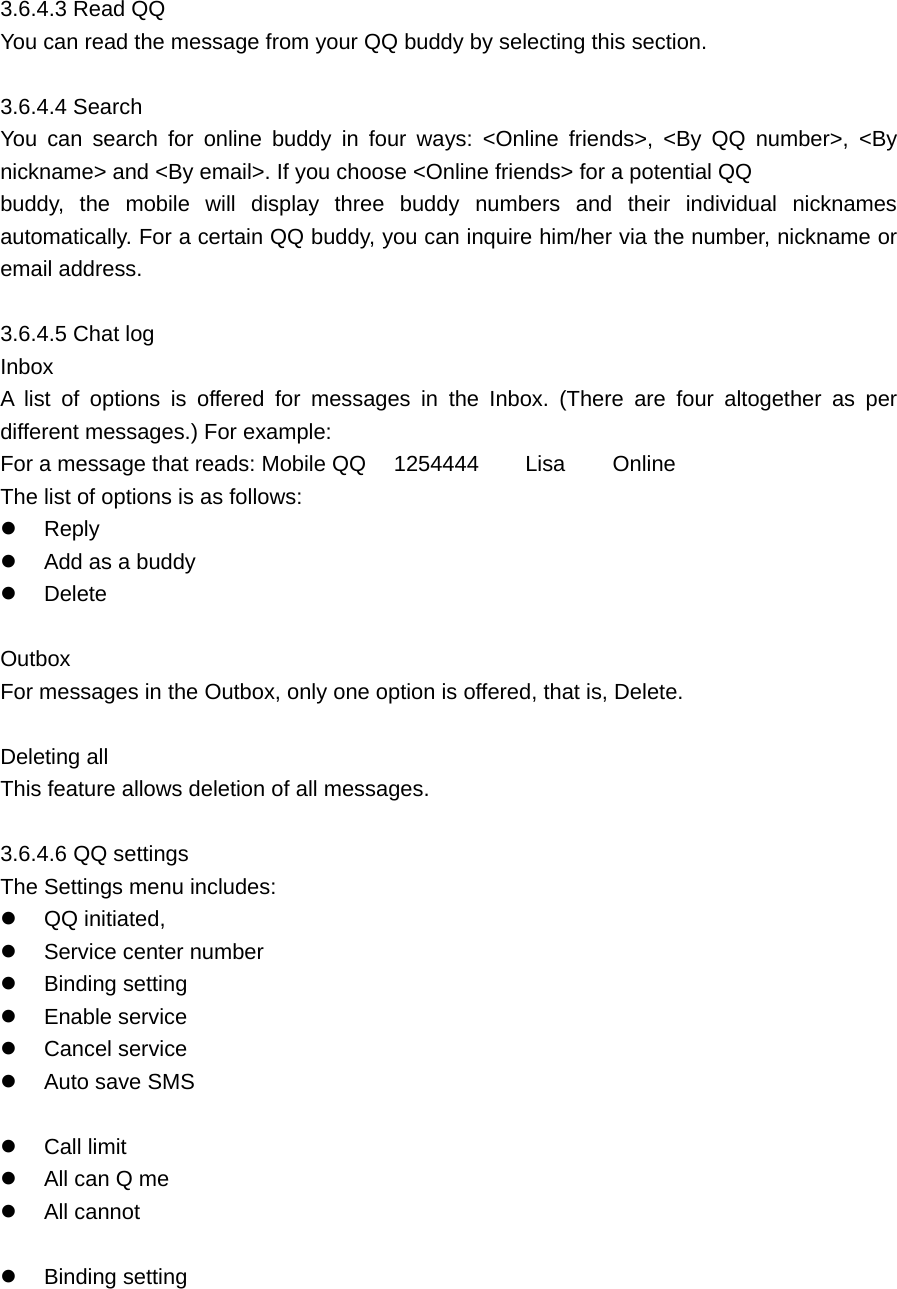  3.6.4.3 Read QQ   You can read the message from your QQ buddy by selecting this section.    3.6.4.4 Search     You can search for online buddy in four ways: &lt;Online friends&gt;, &lt;By QQ number&gt;, &lt;By nickname&gt; and &lt;By email&gt;. If you choose &lt;Online friends&gt; for a potential QQ   buddy, the mobile will display three buddy numbers and their individual nicknames automatically. For a certain QQ buddy, you can inquire him/her via the number, nickname or email address.    3.6.4.5 Chat log     Inbox    A list of options is offered for messages in the Inbox. (There are four altogether as per different messages.) For example:   For a message that reads: Mobile QQ    1254444   Lisa     Online   The list of options is as follows:     Reply    Add as a buddy     Delete   Outbox  For messages in the Outbox, only one option is offered, that is, Delete.    Deleting all     This feature allows deletion of all messages.    3.6.4.6 QQ settings     The Settings menu includes:     QQ initiated,     Service center number     Binding setting   Enable service   Cancel service     Auto save SMS    Call limit     All can Q me   All cannot    Binding setting 