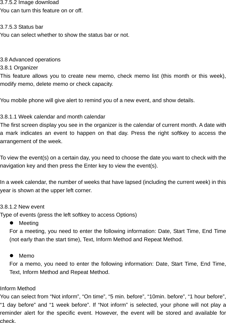  3.7.5.2 Image download     You can turn this feature on or off.    3.7.5.3 Status bar     You can select whether to show the status bar or not.     3.8 Advanced operations   3.8.1 Organizer     This feature allows you to create new memo, check memo list (this month or this week), modify memo, delete memo or check capacity.    You mobile phone will give alert to remind you of a new event, and show details.    3.8.1.1 Week calendar and month calendar   The first screen display you see in the organizer is the calendar of current month. A date with a mark indicates an event to happen on that day. Press the right softkey to access the arrangement of the week.    To view the event(s) on a certain day, you need to choose the date you want to check with the navigation key and then press the Enter key to view the event(s).    In a week calendar, the number of weeks that have lapsed (including the current week) in this year is shown at the upper left corner.  3.8.1.2 New event   Type of events (press the left softkey to access Options)  Meeting   For a meeting, you need to enter the following information: Date, Start Time, End Time (not early than the start time), Text, Inform Method and Repeat Method.   Memo    For a memo, you need to enter the following information: Date, Start Time, End Time, Text, Inform Method and Repeat Method.    Inform Method   You can select from “Not inform”, “On time”, “5 min. before”, “10min. before”, “1 hour before”, “1 day before” and “1 week before”. If “Not inform” is selected, your phone will not play a reminder alert for the specific event. However, the event will be stored and available for check.  