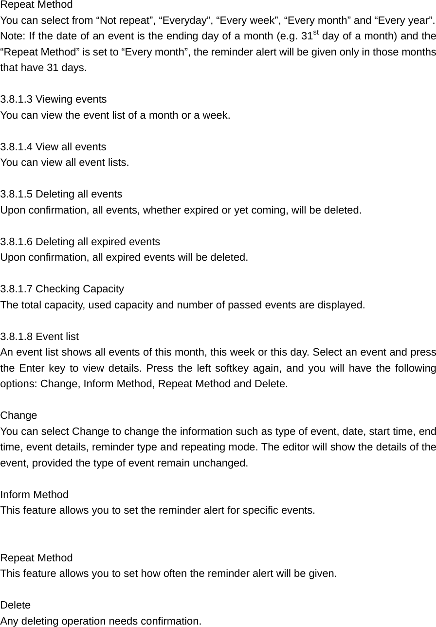  Repeat Method   You can select from “Not repeat”, “Everyday”, “Every week”, “Every month” and “Every year”.   Note: If the date of an event is the ending day of a month (e.g. 31st day of a month) and the “Repeat Method” is set to “Every month”, the reminder alert will be given only in those months that have 31 days.  3.8.1.3 Viewing events   You can view the event list of a month or a week.    3.8.1.4 View all events     You can view all event lists.    3.8.1.5 Deleting all events    Upon confirmation, all events, whether expired or yet coming, will be deleted.    3.8.1.6 Deleting all expired events   Upon confirmation, all expired events will be deleted.    3.8.1.7 Checking Capacity    The total capacity, used capacity and number of passed events are displayed.  3.8.1.8 Event list      An event list shows all events of this month, this week or this day. Select an event and press the Enter key to view details. Press the left softkey again, and you will have the following options: Change, Inform Method, Repeat Method and Delete.    Change    You can select Change to change the information such as type of event, date, start time, end time, event details, reminder type and repeating mode. The editor will show the details of the event, provided the type of event remain unchanged.    Inform Method   This feature allows you to set the reminder alert for specific events.   Repeat Method   This feature allows you to set how often the reminder alert will be given.    Delete   Any deleting operation needs confirmation.   