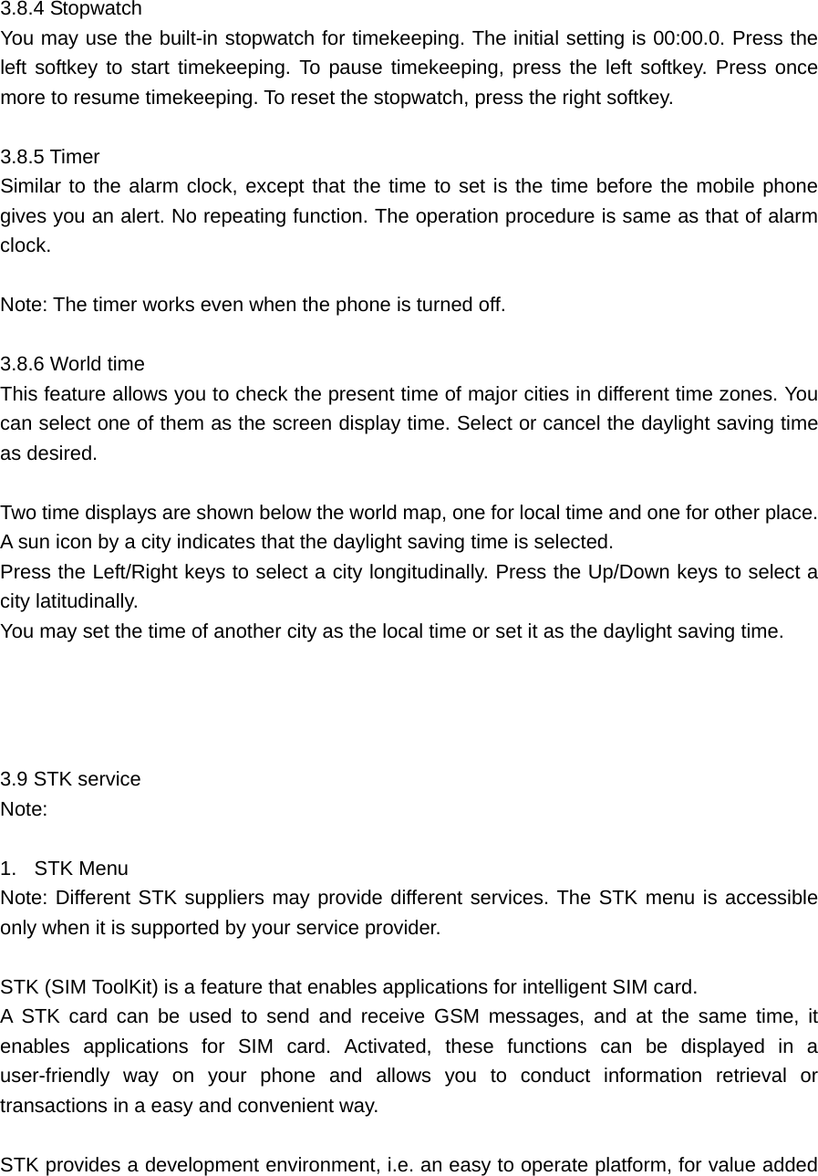  3.8.4 Stopwatch   You may use the built-in stopwatch for timekeeping. The initial setting is 00:00.0. Press the left softkey to start timekeeping. To pause timekeeping, press the left softkey. Press once more to resume timekeeping. To reset the stopwatch, press the right softkey.    3.8.5 Timer     Similar to the alarm clock, except that the time to set is the time before the mobile phone gives you an alert. No repeating function. The operation procedure is same as that of alarm clock.   Note: The timer works even when the phone is turned off.    3.8.6 World time    This feature allows you to check the present time of major cities in different time zones. You can select one of them as the screen display time. Select or cancel the daylight saving time as desired.  Two time displays are shown below the world map, one for local time and one for other place.   A sun icon by a city indicates that the daylight saving time is selected.   Press the Left/Right keys to select a city longitudinally. Press the Up/Down keys to select a city latitudinally.   You may set the time of another city as the local time or set it as the daylight saving time.       3.9 STK service    Note:   1.  STK Menu   Note: Different STK suppliers may provide different services. The STK menu is accessible only when it is supported by your service provider.  STK (SIM ToolKit) is a feature that enables applications for intelligent SIM card.   A STK card can be used to send and receive GSM messages, and at the same time, it enables applications for SIM card. Activated, these functions can be displayed in a user-friendly way on your phone and allows you to conduct information retrieval or transactions in a easy and convenient way.    STK provides a development environment, i.e. an easy to operate platform, for value added 