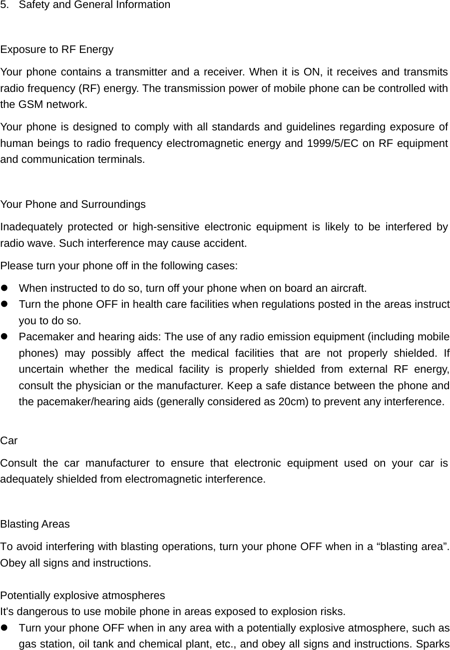  5.  Safety and General Information   Exposure to RF Energy Your phone contains a transmitter and a receiver. When it is ON, it receives and transmits radio frequency (RF) energy. The transmission power of mobile phone can be controlled with the GSM network. Your phone is designed to comply with all standards and guidelines regarding exposure of human beings to radio frequency electromagnetic energy and 1999/5/EC on RF equipment and communication terminals.    Your Phone and Surroundings Inadequately protected or high-sensitive electronic equipment is likely to be interfered by radio wave. Such interference may cause accident.   Please turn your phone off in the following cases:  When instructed to do so, turn off your phone when on board an aircraft.    Turn the phone OFF in health care facilities when regulations posted in the areas instruct you to do so.  Pacemaker and hearing aids: The use of any radio emission equipment (including mobile phones) may possibly affect the medical facilities that are not properly shielded. If uncertain whether the medical facility is properly shielded from external RF energy, consult the physician or the manufacturer. Keep a safe distance between the phone and the pacemaker/hearing aids (generally considered as 20cm) to prevent any interference.    Car Consult the car manufacturer to ensure that electronic equipment used on your car is adequately shielded from electromagnetic interference.    Blasting Areas To avoid interfering with blasting operations, turn your phone OFF when in a “blasting area”. Obey all signs and instructions.  Potentially explosive atmospheres   It&apos;s dangerous to use mobile phone in areas exposed to explosion risks.    Turn your phone OFF when in any area with a potentially explosive atmosphere, such as gas station, oil tank and chemical plant, etc., and obey all signs and instructions. Sparks 