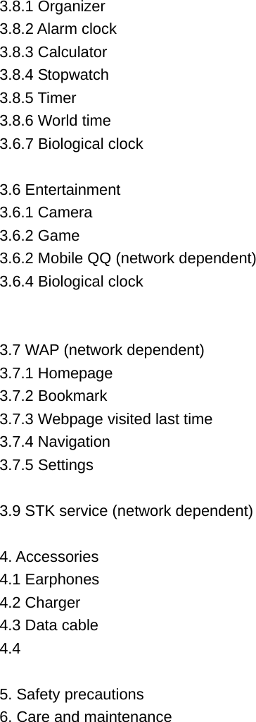 3.8.1 Organizer   3.8.2 Alarm clock   3.8.3 Calculator   3.8.4 Stopwatch   3.8.5 Timer   3.8.6 World time   3.6.7 Biological clock    3.6 Entertainment   3.6.1 Camera 3.6.2 Game 3.6.2 Mobile QQ (network dependent) 3.6.4 Biological clock   3.7 WAP (network dependent) 3.7.1 Homepage   3.7.2 Bookmark   3.7.3 Webpage visited last time 3.7.4 Navigation   3.7.5 Settings  3.9 STK service (network dependent)  4. Accessories   4.1 Earphones   4.2 Charger   4.3 Data cable 4.4   5. Safety precautions   6. Care and maintenance   