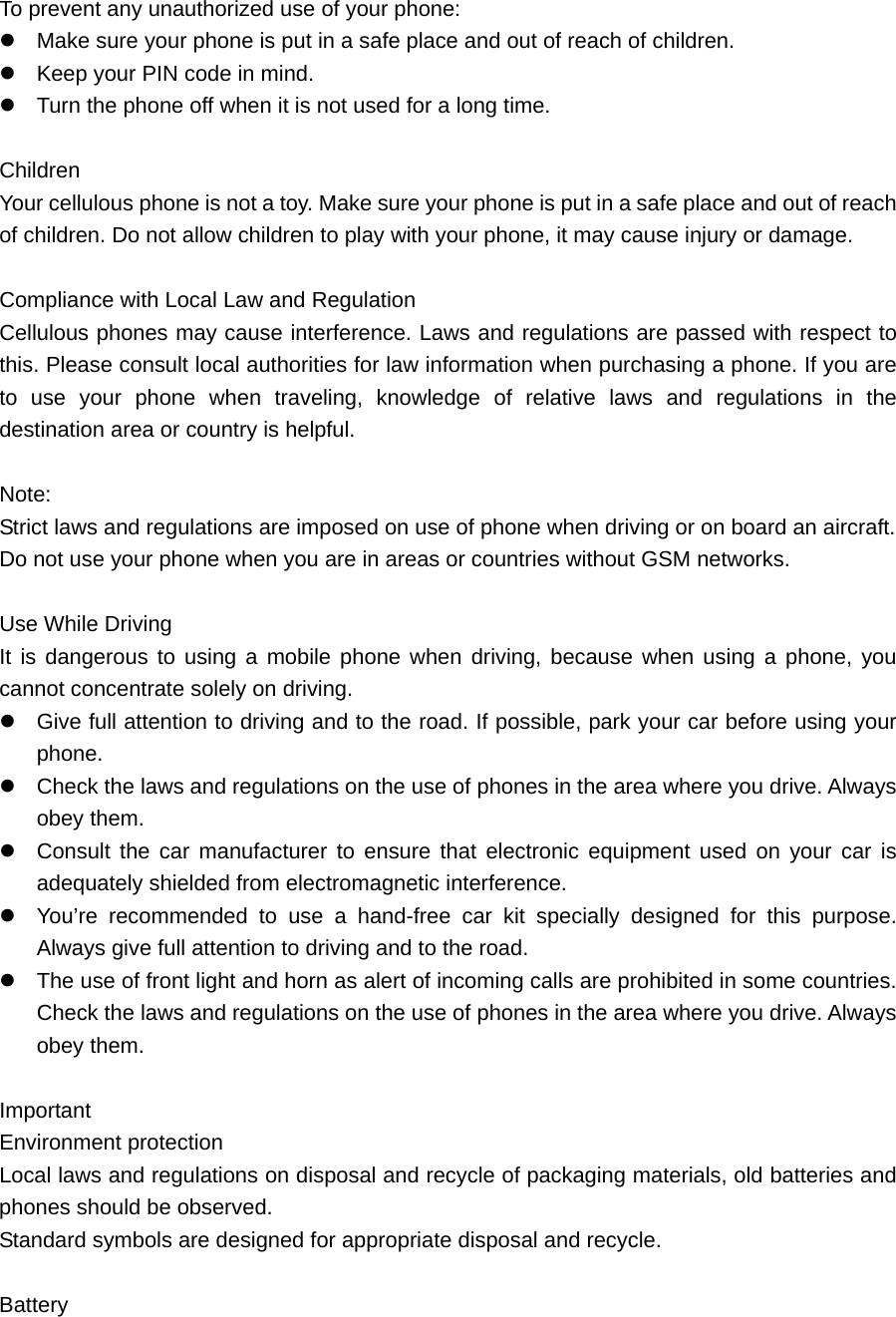 To prevent any unauthorized use of your phone:  Make sure your phone is put in a safe place and out of reach of children.    Keep your PIN code in mind.    Turn the phone off when it is not used for a long time.    Children Your cellulous phone is not a toy. Make sure your phone is put in a safe place and out of reach of children. Do not allow children to play with your phone, it may cause injury or damage.    Compliance with Local Law and Regulation Cellulous phones may cause interference. Laws and regulations are passed with respect to this. Please consult local authorities for law information when purchasing a phone. If you are to use your phone when traveling, knowledge of relative laws and regulations in the destination area or country is helpful.    Note:  Strict laws and regulations are imposed on use of phone when driving or on board an aircraft.   Do not use your phone when you are in areas or countries without GSM networks.    Use While Driving It is dangerous to using a mobile phone when driving, because when using a phone, you cannot concentrate solely on driving.    Give full attention to driving and to the road. If possible, park your car before using your phone.   Check the laws and regulations on the use of phones in the area where you drive. Always obey them.    Consult the car manufacturer to ensure that electronic equipment used on your car is adequately shielded from electromagnetic interference.  You’re recommended to use a hand-free car kit specially designed for this purpose. Always give full attention to driving and to the road.    The use of front light and horn as alert of incoming calls are prohibited in some countries. Check the laws and regulations on the use of phones in the area where you drive. Always obey them.    Important  Environment protection Local laws and regulations on disposal and recycle of packaging materials, old batteries and phones should be observed.   Standard symbols are designed for appropriate disposal and recycle.    Battery  