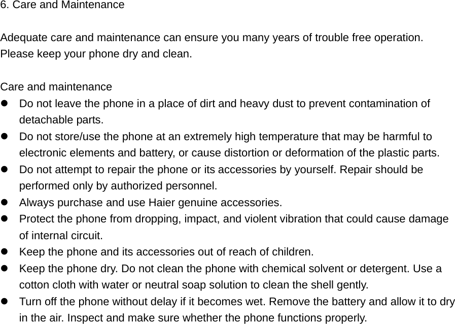 6. Care and Maintenance    Adequate care and maintenance can ensure you many years of trouble free operation.   Please keep your phone dry and clean.    Care and maintenance  Do not leave the phone in a place of dirt and heavy dust to prevent contamination of detachable parts.  Do not store/use the phone at an extremely high temperature that may be harmful to electronic elements and battery, or cause distortion or deformation of the plastic parts.  Do not attempt to repair the phone or its accessories by yourself. Repair should be performed only by authorized personnel.  Always purchase and use Haier genuine accessories.    Protect the phone from dropping, impact, and violent vibration that could cause damage of internal circuit.  Keep the phone and its accessories out of reach of children.    Keep the phone dry. Do not clean the phone with chemical solvent or detergent. Use a cotton cloth with water or neutral soap solution to clean the shell gently.  Turn off the phone without delay if it becomes wet. Remove the battery and allow it to dry in the air. Inspect and make sure whether the phone functions properly.   