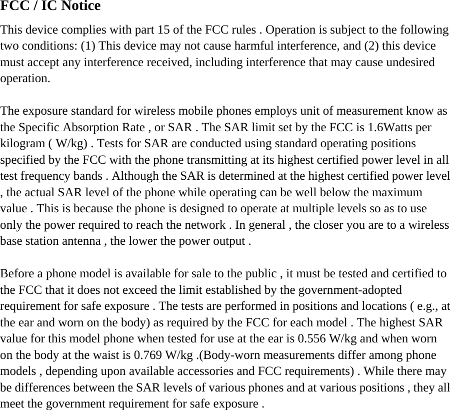 FCC / IC Notice This device complies with part 15 of the FCC rules . Operation is subject to the following two conditions: (1) This device may not cause harmful interference, and (2) this device must accept any interference received, including interference that may cause undesired operation.  The exposure standard for wireless mobile phones employs unit of measurement know as the Specific Absorption Rate , or SAR . The SAR limit set by the FCC is 1.6Watts per kilogram ( W/kg) . Tests for SAR are conducted using standard operating positions specified by the FCC with the phone transmitting at its highest certified power level in all test frequency bands . Although the SAR is determined at the highest certified power level , the actual SAR level of the phone while operating can be well below the maximum value . This is because the phone is designed to operate at multiple levels so as to use only the power required to reach the network . In general , the closer you are to a wireless base station antenna , the lower the power output .  Before a phone model is available for sale to the public , it must be tested and certified to the FCC that it does not exceed the limit established by the government-adopted requirement for safe exposure . The tests are performed in positions and locations ( e.g., at the ear and worn on the body) as required by the FCC for each model . The highest SAR value for this model phone when tested for use at the ear is 0.556 W/kg and when worn on the body at the waist is 0.769 W/kg .(Body-worn measurements differ among phone models , depending upon available accessories and FCC requirements) . While there may be differences between the SAR levels of various phones and at various positions , they all meet the government requirement for safe exposure .         