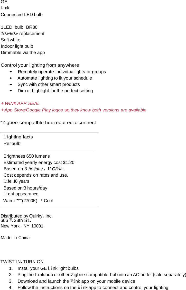    GE Link Connected LED bulb  1LED bulb  BR30 10w/60w replacement Soft white Indoor light bulb Dimmable via the app  Control your lighting from anywhere • Remotely operate individuallights or groups • Automate lighting to fit your schedule • Sync with other smart products • Dim or highlight for the perfect setting  + WINK APP  SEAL + App Store/Google Play logos so they know both versions are available  *Zigbee-compatlble hub required to connect   Lightlng facts Per bulb  Brightness 650 lumens Estimated yearly energy cost $1.20 Based on 3 hrs/day ，11Ø/kWh. Cost depends on rates and use. Life 10 years Based on 3 hours/day Light appearance Warm ←(2700K)→ Cool   Distributed by Quirky ，Inc. 606 W.28th St. New York ，NY 10001 Made in China.   TWIST IN，TURN ON 1. Install your GE Link light bulbs 2. Plug the Link hub or other Zigbee-compatible hub into an AC outlet (sold separately) 3. Download and launch the Wink app on your mobile device 4. Follow the instructions on the Wink app to connect and control your lighting 