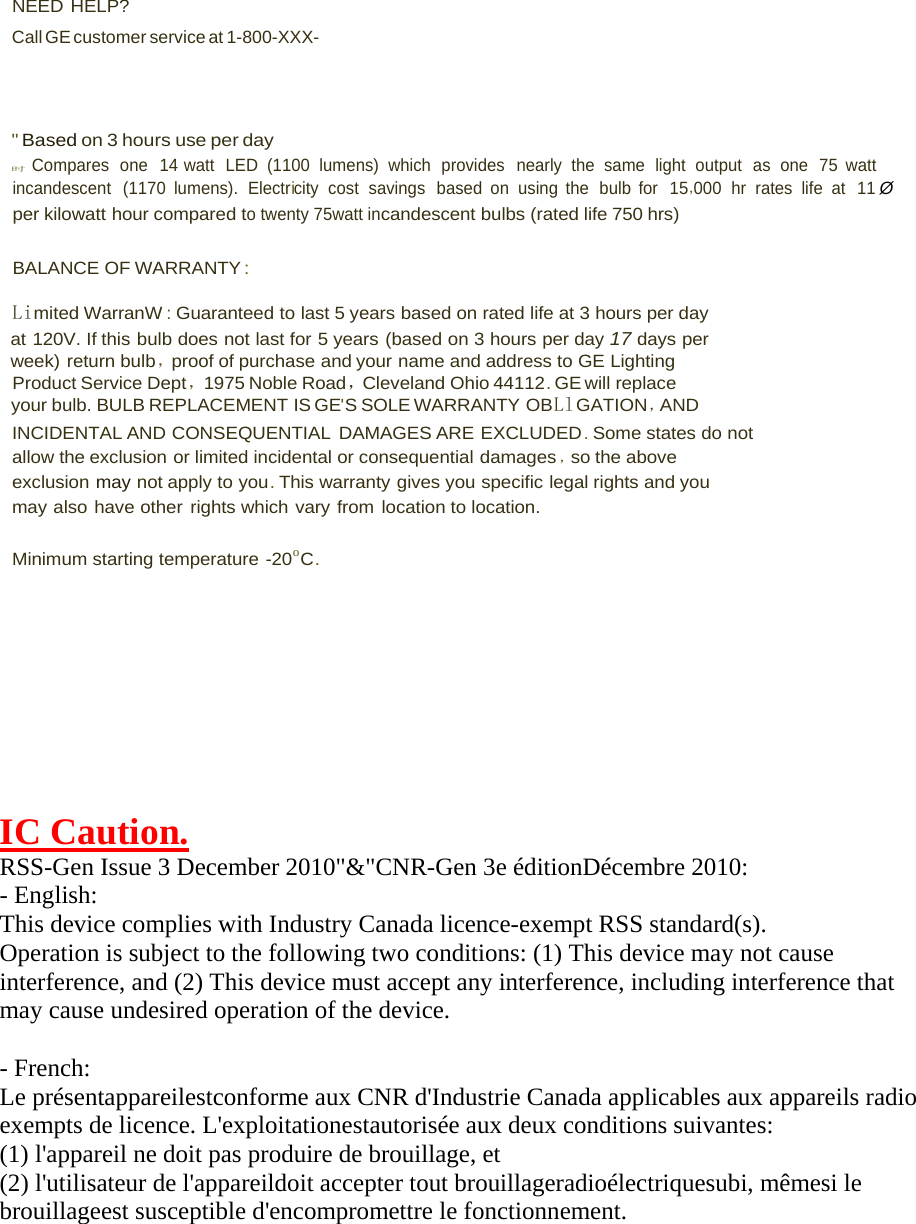 NEED HELP? Call GE customer service at 1-800-XXX- &quot; Based on 3 hours use per day 时 Compares  one  14 watt  LED  (1100  lumens)  which  provides  nearly  the  same  light  output  as  one  75  watt incandescent   (1170  lumens).  Electricity  cost  savings  based  on  using  the  bulb  for   15，000  hr  rates  life  at   11 Øper kilowatt hour compared to twenty 75watt incandescent bulbs (rated life 750 hrs) BALANCE OF WARRANTY : Limited WarranW : Guaranteed to last 5 years based on rated life at 3 hours per day at 120V. If this bulb does not last for 5 years (based on 3 hours per day 17 days per week) return bulb，proof of purchase and your name and address to GE Lighting Product Service Dept，1975 Noble Road，Cleveland Ohio 44112 . GE will  replace your bulb. BULB REPLACEMENT IS GE&apos;S SOLE WARRANTY OBLlGATION ，AND INCIDENTAL AND CONSEQUENTIAL  DAMAGES ARE EXCLUDED . Some states do not allow the exclusion or limited incidental or consequential damages ，so the above exclusion may not apply to you. This warranty gives you specific legal rights and you may also have other rights which vary from location to location. Minimum starting temperature -20o C. IC Caution. RSS-Gen Issue 3 December 2010&quot;&amp;&quot;CNR-Gen 3e éditionDécembre 2010: - English:  This device complies with Industry Canada licence-exempt RSS standard(s).  Operation is subject to the following two conditions: (1) This device may not cause interference, and (2) This device must accept any interference, including interference that may cause undesired operation of the device. - French: Le présentappareilestconforme aux CNR d&apos;Industrie Canada applicables aux appareils radio exempts de licence. L&apos;exploitationestautorisée aux deux conditions suivantes:  (1) l&apos;appareil ne doit pas produire de brouillage, et  (2) l&apos;utilisateur de l&apos;appareildoit accepter tout brouillageradioélectriquesubi, mêmesi le brouillageest susceptible d&apos;encompromettre le fonctionnement. 