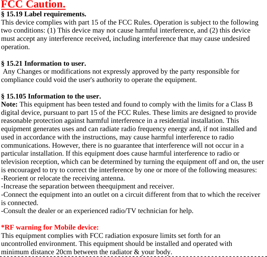 FCC Caution. § 15.19 Label requirements.This device complies with part 15 of the FCC Rules. Operation is subject to the following two conditions: (1) This device may not cause harmful interference, and (2) this device must accept any interference received, including interference that may cause undesired operation. § 15.21 Information to user. Any Changes or modifications not expressly approved by the party responsible for compliance could void the user&apos;s authority to operate the equipment. § 15.105 Information to the user.Note: This equipment has been tested and found to comply with the limits for a Class B digital device, pursuant to part 15 of the FCC Rules. These limits are designed to provide reasonable protection against harmful interference in a residential installation. This equipment generates uses and can radiate radio frequency energy and, if not installed and used in accordance with the instructions, may cause harmful interference to radio communications. However, there is no guarantee that interference will not occur in a particular installation. If this equipment does cause harmful interference to radio or television reception, which can be determined by turning the equipment off and on, the user is encouraged to try to correct the interference by one or more of the following measures: -Reorient or relocate the receiving antenna. -Increase the separation between theequipment and receiver. -Connect the equipment into an outlet on a circuit different from that to which the receiver is connected. -Consult the dealer or an experienced radio/TV technician for help. *RF warning for Mobile device:This equipment complies with FCC radiation exposure limits set forth for an uncontrolled environment. This equipment should be installed and operated with minimum distance 20cm between the radiator &amp; your body. 