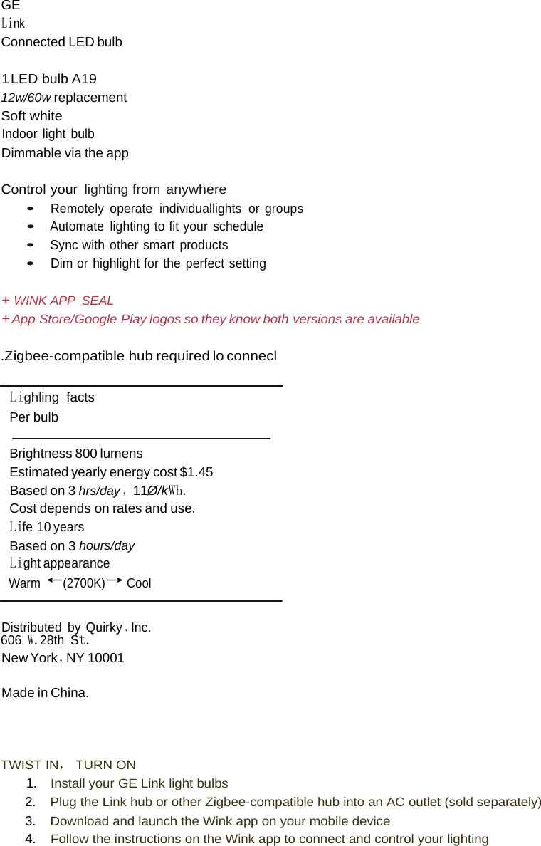  GE Link Connected LED bulb  1 LED  bulb A19 12w/60w replacement Soft white Indoor light bulb Dimmable via the app  Control your  lighting from anywhere • Remotely operate individuallights or groups • Automate lighting to fit your schedule • Sync with other smart products • Dim or highlight for the perfect setting  + WINK APP  SEAL + App Store/Google Play logos so they know both versions are available  .Z igbee-compatible hub required lo connecl   Lighling  facts Per bulb  Brightness 800 lumens Estimated yearly energy cost $1.45 Based on 3 hrs/day ，11Ø/kWh. Cost depends on rates and use. Life 10 years Based on 3 hours/day Light appearance Warm ←(2700K)→ Cool   Distributed by Quirky ，Inc. 606 W.28th St. New York ，NY 10001 Made in China.    TWIST IN， TURN ON 1. Install your GE Link light bulbs 2. Plug the Link hub or other Zigbee-compatible hub into an AC outlet (sold separately) 3. Download and launch the Wink app on your mobile device 4. Follow the instructions on the Wink app to connect and control your lighting 