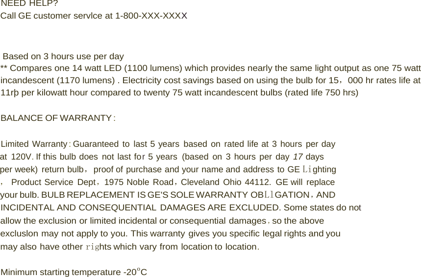  NEED HELP? Call GE customer servlce at 1-800-XXX-XXXX     Based on 3 hours use per day ** Compares one 14 watt LED (1100 lumens) which provides nearly the same light output as one 75 watt incandescent (1170 lumens) . Electricity cost savings based on using the bulb for 15，000 hr rates life at 11rþ per kilowatt hour compared to twenty 75 watt incandescent bulbs (rated life 750 hrs)  BALANCE OF WARRANTY :  Limited Warranty : Guaranteed to last 5 years based on rated life at 3 hours per day at 120V. If this bulb does not last for 5 years (based on 3 hours per day 17 days per week) return bulb，proof of purchase and your name and address to GE Lighting， Product Service Dept，1975 Noble Road，Cleveland Ohio 44112. GE will replace your bulb. BULB REPLACEMENT IS GE&apos;S SOLE WARRANTY  OBLlGATION ，AND INCIDENTAL AND CONSEQUENTIAL DAMAGES ARE EXCLUDED. Some states do not allow the exclusion or limited incidental or consequential damages ，so the above excluslon may not apply to you. This warranty gives you specific legal rights and you may also have other rights which vary from location to location.  Minimum starting temperature -20o C