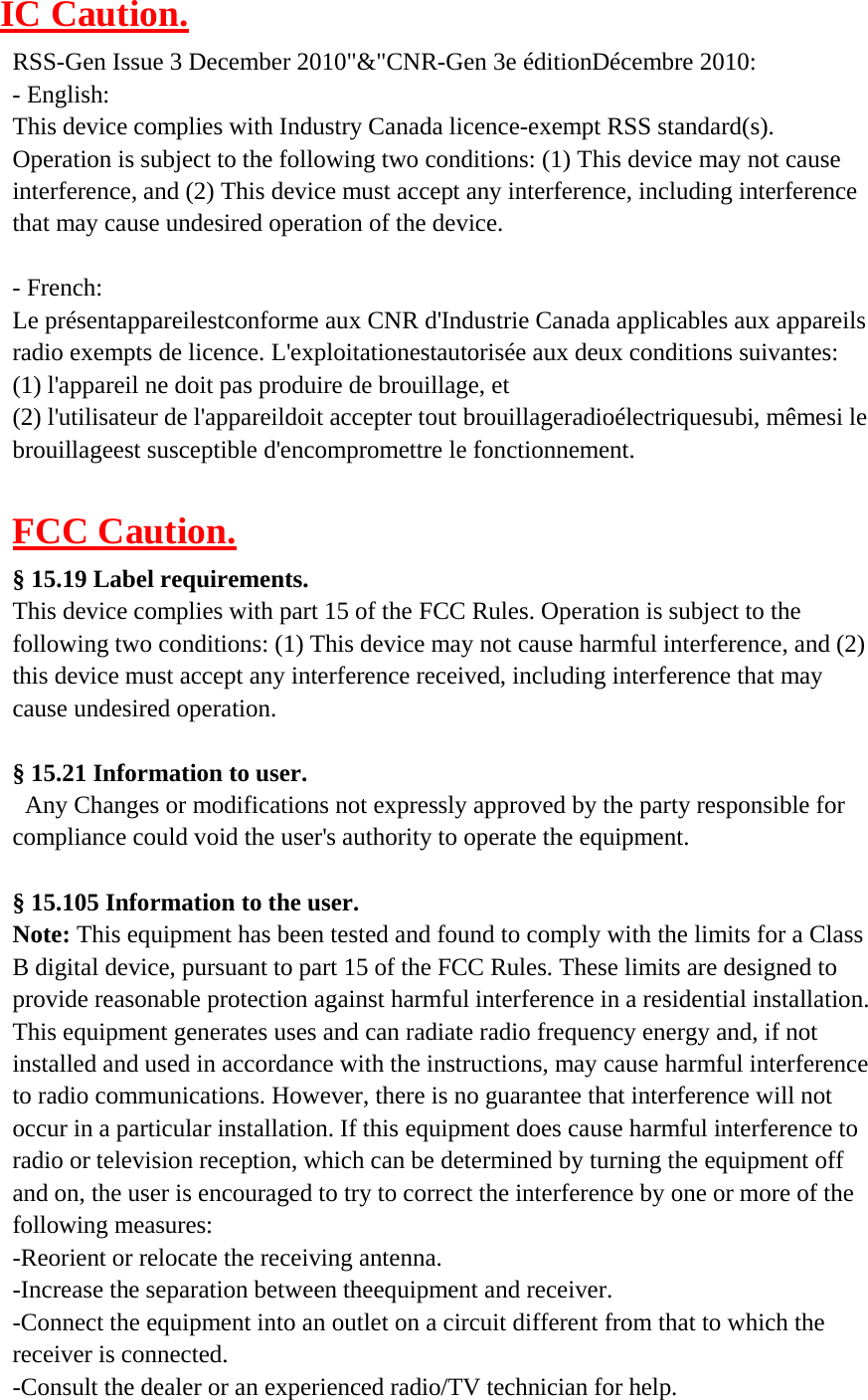 IC Caution.  RSS-Gen Issue 3 December 2010&quot;&amp;&quot;CNR-Gen 3e éditionDécembre 2010: - English: This device complies with Industry Canada licence-exempt RSS standard(s). Operation is subject to the following two conditions: (1) This device may not cause interference, and (2) This device must accept any interference, including interference that may cause undesired operation of the device.   - French: Le présentappareilestconforme aux CNR d&apos;Industrie Canada applicables aux appareils radio exempts de licence. L&apos;exploitationestautorisée aux deux conditions suivantes: (1) l&apos;appareil ne doit pas produire de brouillage, et (2) l&apos;utilisateur de l&apos;appareildoit accepter tout brouillageradioélectriquesubi, mêmesi le brouillageest susceptible d&apos;encompromettre le fonctionnement.   FCC Caution.  § 15.19 Label requirements. This device complies with part 15 of the FCC Rules. Operation is subject to the following two conditions: (1) This device may not cause harmful interference, and (2) this device must accept any interference received, including interference that may cause undesired operation.   § 15.21 Information to user. Any Changes or modifications not expressly approved by the party responsible for compliance could void the user&apos;s authority to operate the equipment.   § 15.105 Information to the user. Note: This equipment has been tested and found to comply with the limits for a Class B digital device, pursuant to part 15 of the FCC Rules. These limits are designed to provide reasonable protection against harmful interference in a residential installation. This equipment generates uses and can radiate radio frequency energy and, if not installed and used in accordance with the instructions, may cause harmful interference to radio communications. However, there is no guarantee that interference will not occur in a particular installation. If this equipment does cause harmful interference to radio or television reception, which can be determined by turning the equipment off and on, the user is encouraged to try to correct the interference by one or more of the following measures: -Reorient or relocate the receiving antenna. -Increase the separation between theequipment and receiver. -Connect the equipment into an outlet on a circuit different from that to which the receiver is connected. -Consult the dealer or an experienced radio/TV technician for help. 