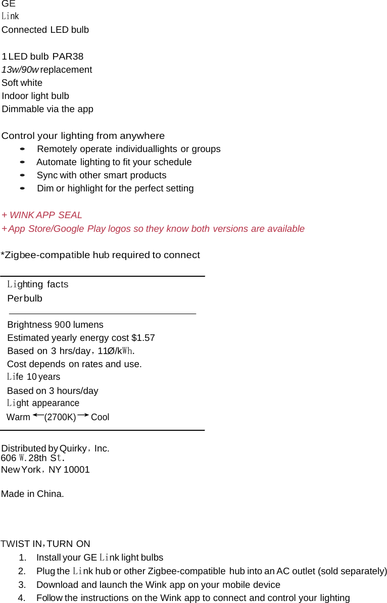  GE Link Connected LED bulb  1 LED  bulb  PAR38 13w/90w replacement Soft white Indoor light bulb Dimmable via the app  Control your lighting from anywhere • Remotely operate individuallights or groups • Automate lighting to fit your schedule • Sync with other smart products • Dim or highlight for the perfect setting  + WINK APP SEAL + App Store/Google Play logos so they know both versions are available  *Zigbee-compatible hub required to connect   Lighting facts Per bulb  Brightness 900 lumens Estimated yearly energy cost $1.57 Based on 3 hrs/day，11Ø/kWh. Cost depends on rates and use. Life 10 years Based on 3 hours/day Light appearance Warm ←(2700K)→ Cool   Distributed by Quirky ，Inc. 606 W.28th St. New York ，NY 10001 Made in China.   TWIST IN，TURN ON 1. Install your GE Link light bulbs 2. Plug the Link hub or other Zigbee-compatible  hub into an AC outlet (sold separately) 3. Download and launch the Wink app on your mobile device 4. Follow the instructions on the Wink app to connect and control your lighting 