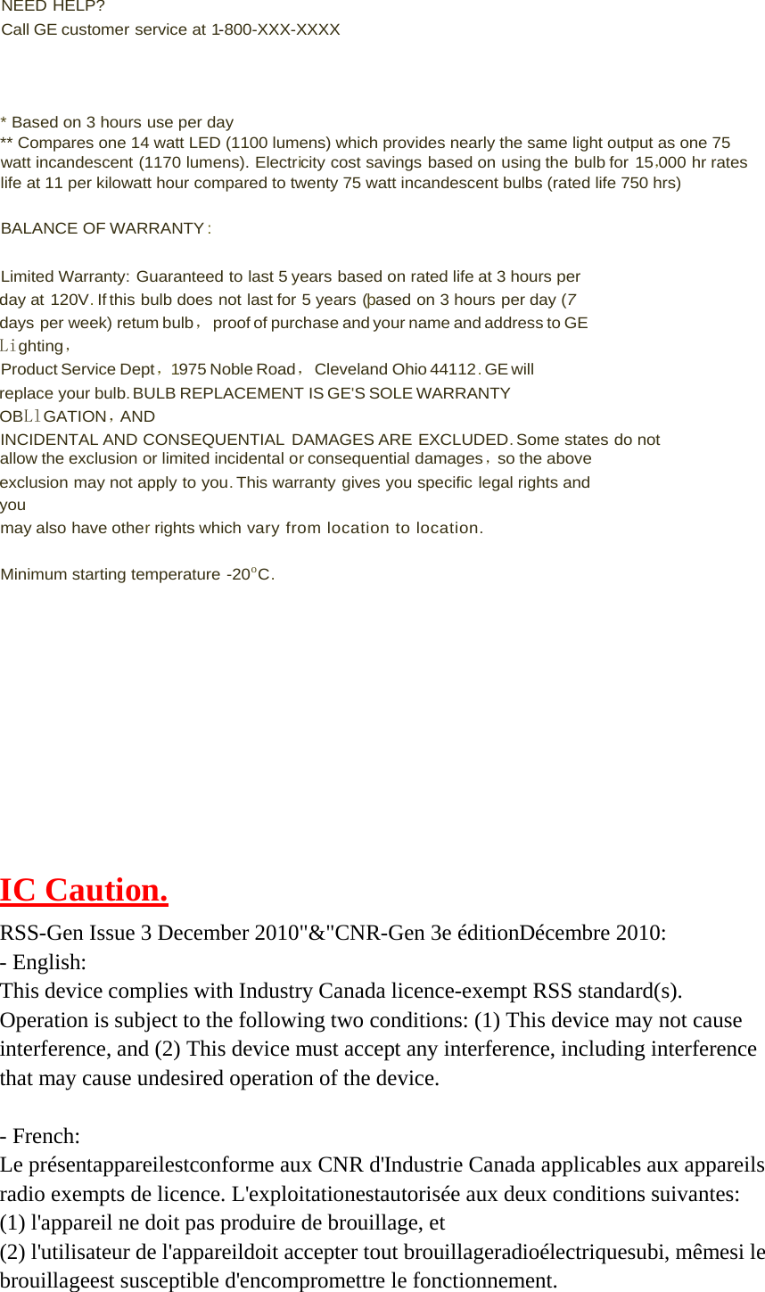  NEED HELP? Call GE customer service at 1-800-XXX-XXXX     * Based on 3 hours use per day ** Compares one 14 watt LED (1100 lumens) which provides nearly the same light output as one 75 watt incandescent (1170 lumens). Electricity cost savings based on using the bulb for 15，000 hr rates life at 11 per kilowatt hour compared to twenty 75 watt incandescent bulbs (rated life 750 hrs)  BALANCE OF WARRANTY :  Limited Warranty: Guaranteed to last 5 years based on rated life at 3 hours per day at 120V. If this bulb does not last for 5 years (þased on 3 hours per day (7 days per week) retum bulb，proof of purchase and your name and address to GE Lighting ， Product Service Dept，1975 Noble Road，Cleveland Ohio 44112 . GE will replace your bulb. BULB REPLACEMENT IS GE&apos;S SOLE WARRANTY OBLlGATION ，AND INCIDENTAL AND CONSEQUENTIAL  DAMAGES ARE EXCLUDED. Some states do not allow the exclusion or limited incidental or consequential damages ，so the above exclusion may not apply to you. This warranty gives you specific legal rights and you may also have other rights which vary from location to location.  Minimum starting temperature -20o C.            IC Caution.  RSS-Gen Issue 3 December 2010&quot;&amp;&quot;CNR-Gen 3e éditionDécembre 2010: - English: This device complies with Industry Canada licence-exempt RSS standard(s). Operation is subject to the following two conditions: (1) This device may not cause interference, and (2) This device must accept any interference, including interference that may cause undesired operation of the device.   - French: Le présentappareilestconforme aux CNR d&apos;Industrie Canada applicables aux appareils radio exempts de licence. L&apos;exploitationestautorisée aux deux conditions suivantes: (1) l&apos;appareil ne doit pas produire de brouillage, et (2) l&apos;utilisateur de l&apos;appareildoit accepter tout brouillageradioélectriquesubi, mêmesi le brouillageest susceptible d&apos;encompromettre le fonctionnement.   