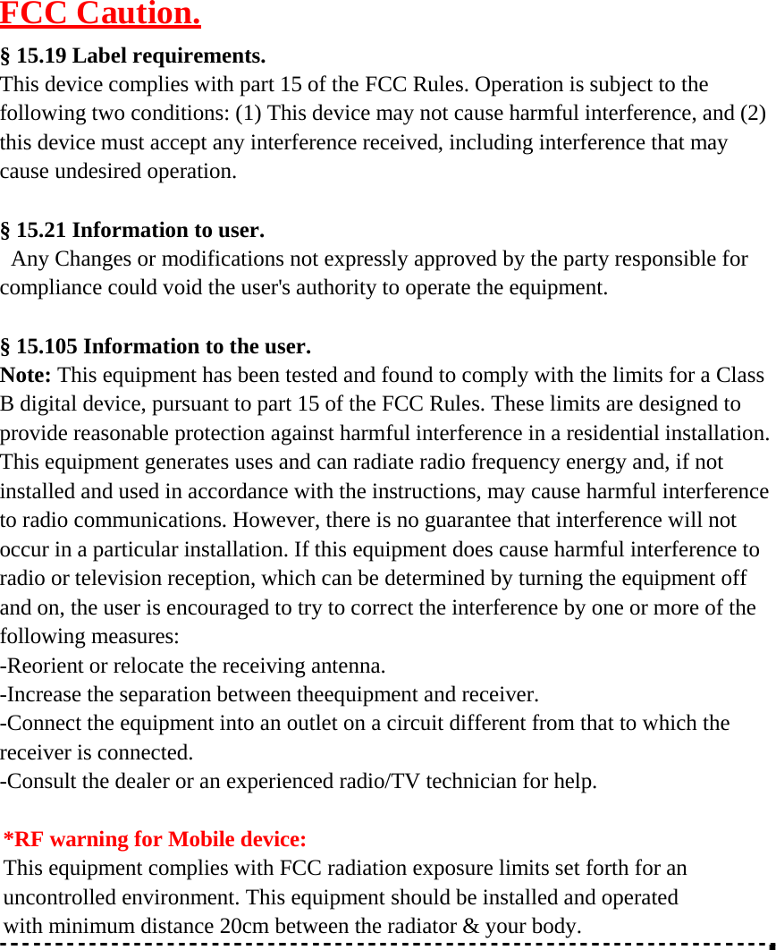 FCC Caution.  § 15.19 Label requirements. This device complies with part 15 of the FCC Rules. Operation is subject to the following two conditions: (1) This device may not cause harmful interference, and (2) this device must accept any interference received, including interference that may cause undesired operation.   § 15.21 Information to user. Any Changes or modifications not expressly approved by the party responsible for compliance could void the user&apos;s authority to operate the equipment.   § 15.105 Information to the user. Note: This equipment has been tested and found to comply with the limits for a Class B digital device, pursuant to part 15 of the FCC Rules. These limits are designed to provide reasonable protection against harmful interference in a residential installation. This equipment generates uses and can radiate radio frequency energy and, if not installed and used in accordance with the instructions, may cause harmful interference to radio communications. However, there is no guarantee that interference will not occur in a particular installation. If this equipment does cause harmful interference to radio or television reception, which can be determined by turning the equipment off and on, the user is encouraged to try to correct the interference by one or more of the following measures: -Reorient or relocate the receiving antenna. -Increase the separation between theequipment and receiver. -Connect the equipment into an outlet on a circuit different from that to which the receiver is connected. -Consult the dealer or an experienced radio/TV technician for help.  *RF warning for Mobile device: This equipment complies with FCC radiation exposure limits set forth for an uncontrolled environment. This equipment should be installed and operated with minimum distance 20cm between the radiator &amp; your body.