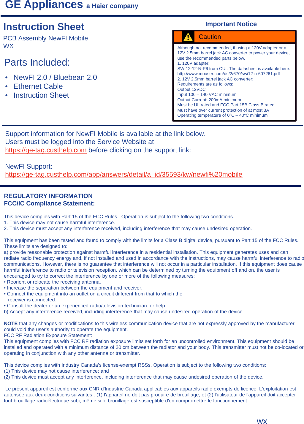 GE Appliances a Haier companyParts Included:Support information for NewFI Mobile is available at the link below.Users must be logged into the Service Website at https://ge-tag.custhelp.com before clicking on the support link:NewFI Support: https://ge-tag.custhelp.com/app/answers/detail/a_id/35593/kw/newfi%20mobileREGULATORY INFORMATIONFCC/IC Compliance Statement:This device complies with Part 15 of the FCC Rules.  Operation is subject to the following two conditions.1. This device may not cause harmful interference.2. This device must accept any interference received, including interference that may cause undesired operation.This equipment has been tested and found to comply with the limits for a Class B digital device, pursuant to Part 15 of the FCC Rules. These limits are designed to:a) provide reasonable protection against harmful interference in a residential installation. This equipment generates uses and can radiate radio frequency energy and, if not installed and used in accordance with the instructions, may cause harmful interference to radio communications. However, there is no guarantee that interference will not occur in a particular installation. If this equipment does cause harmful interference to radio or television reception, which can be determined by turning the equipment off and on, the user is encouraged to try to correct the interference by one or more of the following measures:• Reorient or relocate the receiving antenna.• Increase the separation between the equipment and receiver.• Connect the equipment into an outlet on a circuit different from that to which thereceiver is connected.• Consult the dealer or an experienced radio/television technician for help.b) Accept any interference received, including interference that may cause undesired operation of the device.NOTE that any changes or modifications to this wireless communication device that are not expressly approved by the manufacturer could void the user’s authority to operate the equipment.FCC RF Radiation Exposure Statement:This equipment complies with FCC RF radiation exposure limits set forth for an uncontrolled environment. This equipment should be installed and operated with a minimum distance of 20 cm between the radiator and your body. This transmitter must not be co-located or operating in conjunction with any other antenna or transmitter.This device complies with Industry Canada’s license-exempt RSSs. Operation is subject to the following two conditions:(1) This device may not cause interference; and (2) This device must accept any interference, including interference that may cause undesired operation of the device.Le présent appareil est conforme aux CNR d&apos;Industrie Canada applicables aux appareils radio exempts de licence. L&apos;exploitation est autorisée aux deux conditions suivantes : (1) l&apos;appareil ne doit pas produire de brouillage, et (2) l&apos;utilisateur de l&apos;appareil doit accepter tout brouillage radioélectrique subi, même si le brouillage est susceptible d&apos;en compromettre le fonctionnement.PCB Assembly NewFI Mobile WXInstruction Sheet• NewFI 2.0 / Bluebean 2.0• Ethernet Cable• Instruction SheetAlthough not recommended, if using a 120V adapter or a 12V 2.5mm barrel jack AC converter to power your device, use the recommended parts below. 1. 120V adapter:SWI12-12-N-P6 from CUI. The datasheet is available here:http://www.mouser.com/ds/2/670/swi12-n-607261.pdf2. 12V 2.5mm barrel jack AC converter:Requirements are as follows:Output 12VDCInput 100 – 140 VAC minimumOutput Current: 200mA minimumMust be UL rated and FCC Part 15B Class B ratedMust have over current protection of at most 3AOperating temperature of 0°C – 40°C minimumCautionImportant Noticewx