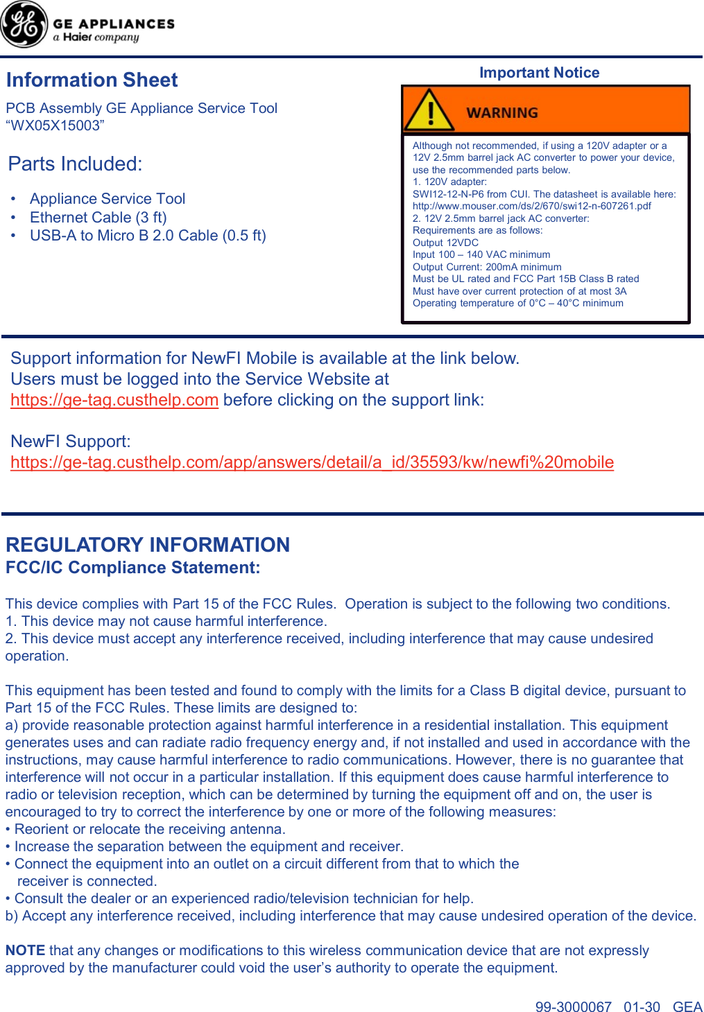 Parts Included:Support information for NewFI Mobile is available at the link below.Users must be logged into the Service Website at https://ge-tag.custhelp.com before clicking on the support link:NewFI Support: https://ge-tag.custhelp.com/app/answers/detail/a_id/35593/kw/newfi%20mobileREGULATORY INFORMATIONFCC/IC Compliance Statement:This device complies with Part 15 of the FCC Rules.  Operation is subject to the following two conditions.1. This device may not cause harmful interference.2. This device must accept any interference received, including interference that may cause undesired operation.This equipment has been tested and found to comply with the limits for a Class B digital device, pursuant to Part 15 of the FCC Rules. These limits are designed to:a) provide reasonable protection against harmful interference in a residential installation. This equipment generates uses and can radiate radio frequency energy and, if not installed and used in accordance with the instructions, may cause harmful interference to radio communications. However, there is no guarantee that interference will not occur in a particular installation. If this equipment does cause harmful interference to radio or television reception, which can be determined by turning the equipment off and on, the user is encouraged to try to correct the interference by one or more of the following measures:• Reorient or relocate the receiving antenna.• Increase the separation between the equipment and receiver.• Connect the equipment into an outlet on a circuit different from that to which thereceiver is connected.• Consult the dealer or an experienced radio/television technician for help.b) Accept any interference received, including interference that may cause undesired operation of the device.NOTE that any changes or modifications to this wireless communication device that are not expressly approved by the manufacturer could void the user’s authority to operate the equipment.PCB Assembly GE Appliance Service Tool“WX05X15003”Information Sheet• Appliance Service Tool• Ethernet Cable (3 ft)• USB-A to Micro B 2.0 Cable (0.5 ft) Although not recommended, if using a 120V adapter or a 12V 2.5mm barrel jack AC converter to power your device, use the recommended parts below. 1. 120V adapter:SWI12-12-N-P6 from CUI. The datasheet is available here:http://www.mouser.com/ds/2/670/swi12-n-607261.pdf2. 12V 2.5mm barrel jack AC converter:Requirements are as follows:Output 12VDCInput 100 – 140 VAC minimumOutput Current: 200mA minimumMust be UL rated and FCC Part 15B Class B ratedMust have over current protection of at most 3AOperating temperature of 0°C – 40°C minimumImportant Notice99-3000067   01-30   GEA 
