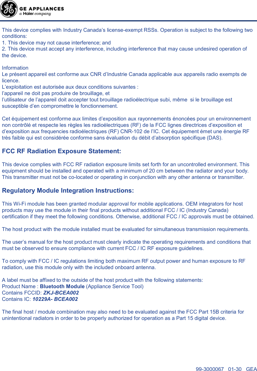 99-3000067   01-30   GEA This device complies with Industry Canada’s license-exempt RSSs. Operation is subject to the following two conditions:1. This device may not cause interference; and 2. This device must accept any interference, including interference that may cause undesired operation of the device. Information  Le présent appareil est conforme aux CNR d’Industrie Canada applicable aux appareils radio exempts de licence.  L’exploitation est autorisée aux deux conditions suivantes :  l’appareil ne doit pas produire de brouillage, et  l’utilisateur de l’appareil doit accepter tout brouillage radioélectrique subi, même si le brouillage estsusceptible d’en compromettre le fonctionnement.  Cet équipement est conforme aux limites d’exposition aux rayonnements énoncées pour un environnementnon contrôlé et respecte les règles les radioélectriques (RF) de la FCC lignes directrices d’exposition et d’exposition aux frequencies radioélectriques (RF) CNR-102 de l’IC. Cet équipement émet une énergie RF très faible qui est considérée conforme sans évaluation du débit d’absorption spécifique (DAS).FCC RF Radiation Exposure Statement:This device complies with FCC RF radiation exposure limits set forth for an uncontrolled environment. This equipment should be installed and operated with a minimum of 20 cm between the radiator and your body. This transmitter must not be co-located or operating in conjunction with any other antenna or transmitter.Regulatory Module Integration Instructions:This Wi-Fi module has been granted modular approval for mobile applications. OEM integrators for host products may use the module in their final products without additional FCC / IC (Industry Canada) certification if they meet the following conditions. Otherwise, additional FCC / IC approvals must be obtained. The host product with the module installed must be evaluated for simultaneous transmission requirements. The user’s manual for the host product must clearly indicate the operating requirements and conditions that must be observed to ensure compliance with current FCC / IC RF exposure guidelines. To comply with FCC / IC regulations limiting both maximum RF output power and human exposure to RF radiation, use this module only with the included onboard antenna. A label must be affixed to the outside of the host product with the following statements: Product Name : Bluetooth Module (Appliance Service Tool)Contains FCCID: ZKJ-BCEA002Contains IC: 10229A- BCEA002The final host / module combination may also need to be evaluated against the FCC Part 15B criteria for unintentional radiators in order to be properly authorized for operation as a Part 15 digital device.