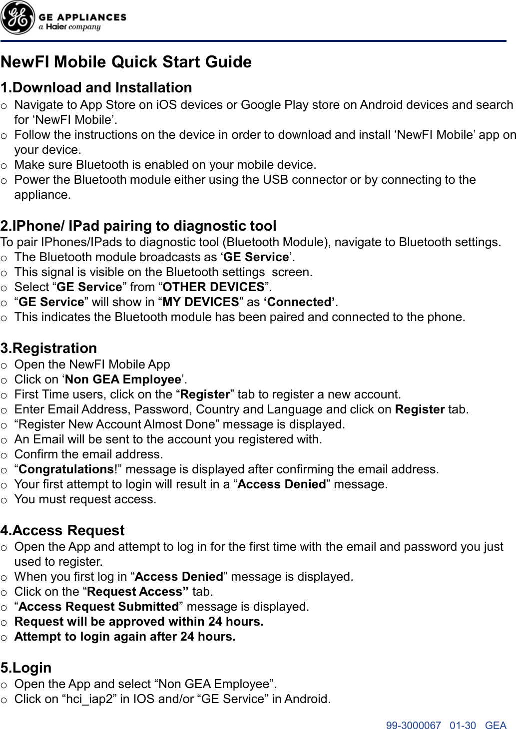 NewFI Mobile Quick Start Guide1.Download and InstallationoNavigate to App Store on iOS devices or Google Play store on Android devices and search for ‘NewFI Mobile’.oFollow the instructions on the device in order to download and install ‘NewFI Mobile’ app on your device.oMake sure Bluetooth is enabled on your mobile device.oPower the Bluetooth module either using the USB connector or by connecting to the appliance.2.IPhone/ IPad pairing to diagnostic toolTo pair IPhones/IPads to diagnostic tool (Bluetooth Module), navigate to Bluetooth settings.oThe Bluetooth module broadcasts as ‘GE Service’.oThis signal is visible on the Bluetooth settings screen.oSelect “GE Service” from “OTHER DEVICES”.o“GE Service” will show in “MY DEVICES” as ‘Connected’.oThis indicates the Bluetooth module has been paired and connected to the phone.3.RegistrationoOpen the NewFI Mobile AppoClick on ‘Non GEA Employee’.oFirst Time users, click on the “Register” tab to register a new account.oEnter Email Address, Password, Country and Language and click on Register tab.o“Register New Account Almost Done” message is displayed.oAn Email will be sent to the account you registered with.oConfirm the email address.o“Congratulations!” message is displayed after confirming the email address.oYour first attempt to login will result in a “Access Denied” message.oYou must request access.4.Access RequestoOpen the App and attempt to log in for the first time with the email and password you just used to register.oWhen you first log in “Access Denied” message is displayed.oClick on the “Request Access” tab.o“Access Request Submitted” message is displayed.oRequest will be approved within 24 hours.oAttempt to login again after 24 hours.5.LoginoOpen the App and select “Non GEA Employee”.oClick on “hci_iap2” in IOS and/or “GE Service” in Android.99-3000067   01-30   GEA 