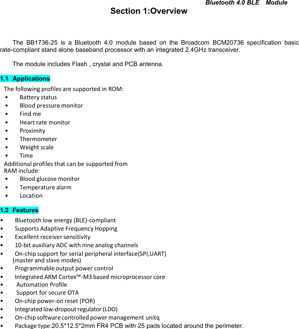 Bluetooth 4.0 BLE ModuleSection 1:OverviewThe BB1736-25 is a Bluetooth 4.0 module based on the Broadcom BCM20736 specification basicrate-compliant stand alone baseband processor with an integrated 2.4GHz transceiver.The module includes Flash , crystal and PCB antenna.1.1 ApplicationsThe following profiles are supported in ROM:• Battery status• Blood pressure monitor• Find me• Heart rate monitor• Proximity• Thermometer• Weight scale• TimeAdditional profiles that can be supported fromRAM include:• Blood glucose monitor• Temperature alarm• Location1.2 Features• Bluetooth low energy (BLE)-compliant• Supports Adaptive Frequency Hopping• Excellent receiver sensitivity• 10-bit auxiliary ADC with nine analog channels• On-chip support for serial peripheral interface(SPI,UART)(master and slave modes)• Programmable output power control• Integrated ARM Cortex™-M3 based microprocessor core• Automation Profile• Support for secure OTA• On-chip power-on reset (POR)• Integrated low-dropout regulator (LDO)•On-chipsoftwarecontrolledpower management unitq• Package type:20.5*12.5*2mm FR4 PCB with 25 pads located around the perimeter.