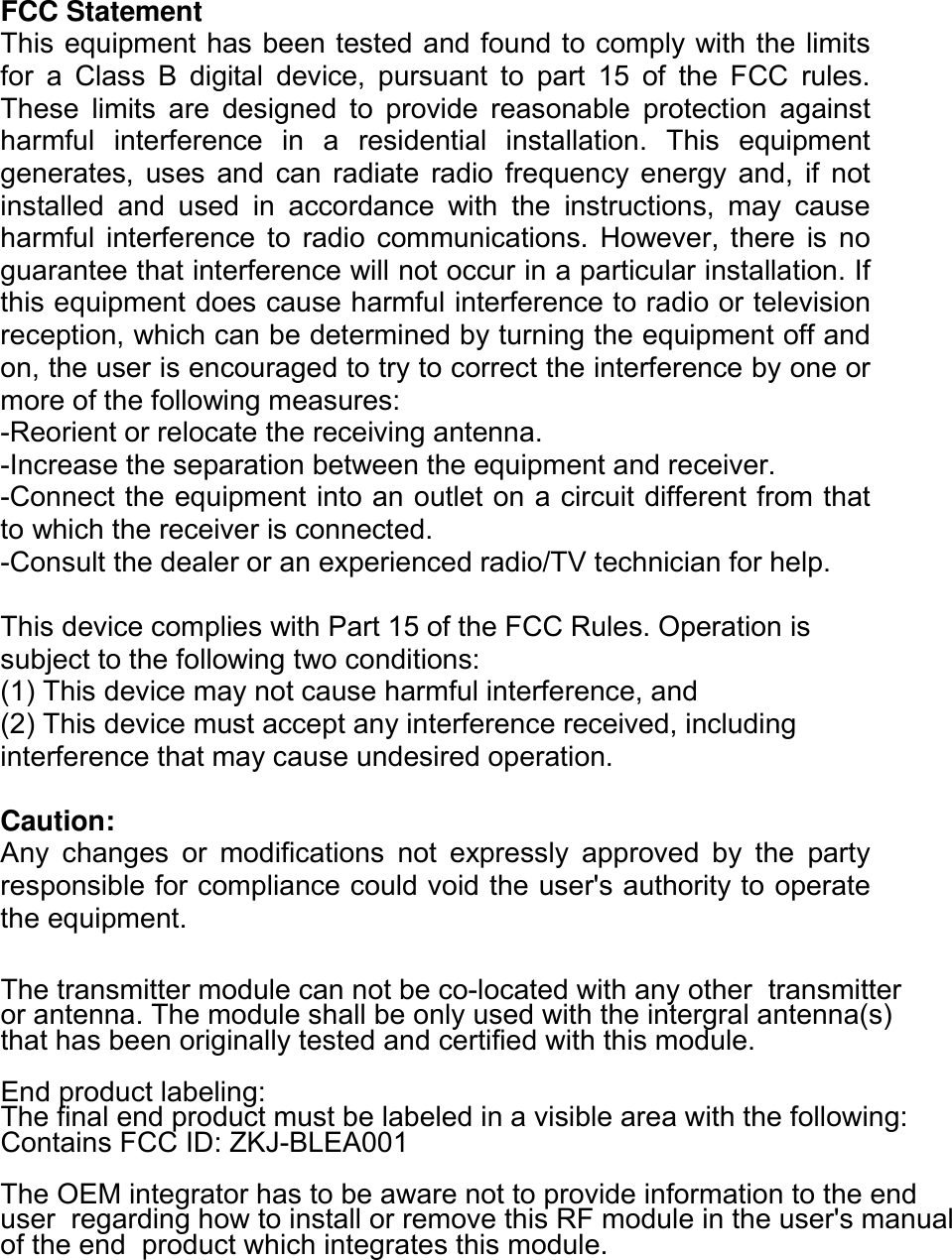  FCC Statement This equipment has been tested and found to comply with the limits for  a  Class  B  digital  device,  pursuant  to  part  15  of  the  FCC  rules. These  limits  are  designed  to  provide  reasonable  protection  against harmful  interference  in  a  residential  installation.  This  equipment generates,  uses  and  can  radiate  radio  frequency  energy  and,  if  not installed  and  used  in  accordance  with  the  instructions,  may  cause harmful  interference  to  radio  communications.  However, there  is  no guarantee that interference will not occur in a particular installation. If this equipment does cause harmful interference to radio or television reception, which can be determined by turning the equipment off and on, the user is encouraged to try to correct the interference by one or more of the following measures: -Reorient or relocate the receiving antenna. -Increase the separation between the equipment and receiver. -Connect the equipment into an outlet on a circuit different from that to which the receiver is connected. -Consult the dealer or an experienced radio/TV technician for help.  This device complies with Part 15 of the FCC Rules. Operation is subject to the following two conditions: (1) This device may not cause harmful interference, and (2) This device must accept any interference received, including interference that may cause undesired operation.  Caution: Any  changes  or  modifications  not  expressly  approved  by  the  party responsible for compliance could void the user&apos;s authority to operate the equipment.  The transmitter module can not be co-located with any other  transmitter or antenna. The module shall be only used with the intergral antenna(s)  that has been originally tested and certified with this module.  End product labeling:  The final end product must be labeled in a visible area with the following:  Contains FCC ID: ZKJ-BLEA001 The OEM integrator has to be aware not to provide information to the end user  regarding how to install or remove this RF module in the user&apos;s manual of the end  product which integrates this module.   