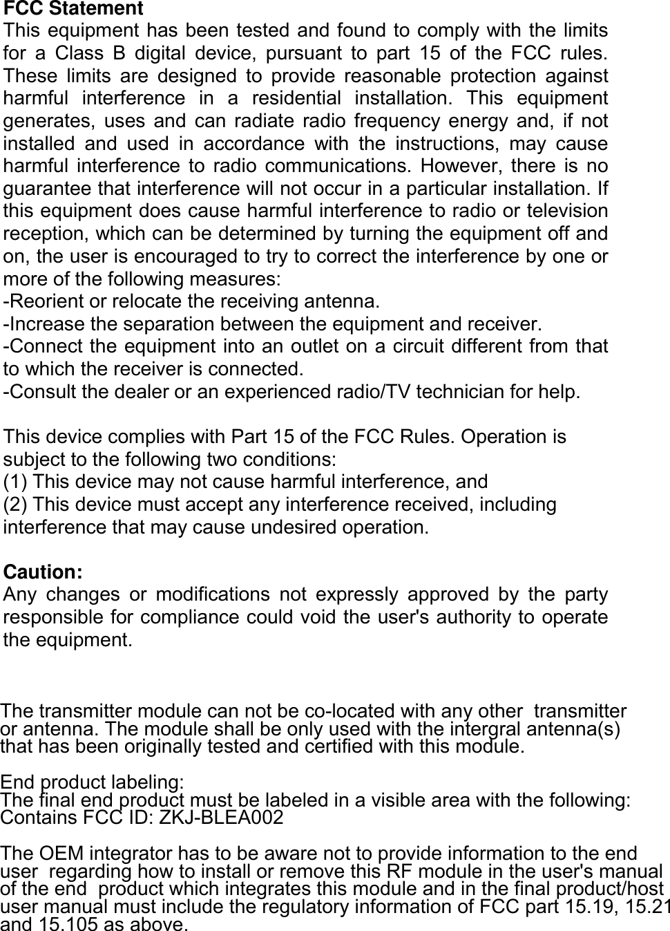  FCC Statement This equipment has been tested and found to comply with the limits for  a  Class  B  digital  device,  pursuant  to  part  15  of  the  FCC  rules. These  limits  are  designed  to  provide  reasonable  protection  against harmful  interference  in  a  residential  installation.  This  equipment generates,  uses  and  can  radiate  radio  frequency  energy  and,  if  not installed  and  used  in  accordance  with  the  instructions,  may  cause harmful  interference  to  radio  communications.  However, there  is  no guarantee that interference will not occur in a particular installation. If this equipment does cause harmful interference to radio or television reception, which can be determined by turning the equipment off and on, the user is encouraged to try to correct the interference by one or more of the following measures: -Reorient or relocate the receiving antenna. -Increase the separation between the equipment and receiver. -Connect the equipment into an outlet on a circuit different from that to which the receiver is connected. -Consult the dealer or an experienced radio/TV technician for help.  This device complies with Part 15 of the FCC Rules. Operation is subject to the following two conditions: (1) This device may not cause harmful interference, and (2) This device must accept any interference received, including interference that may cause undesired operation.  Caution: Any  changes  or  modifications  not  expressly  approved  by  the  party responsible for compliance could void the user&apos;s authority to operate the equipment. The transmitter module can not be co-located with any other  transmitter or antenna. The module shall be only used with the intergral antenna(s)  that has been originally tested and certified with this module.  End product labeling:  The final end product must be labeled in a visible area with the following:  Contains FCC ID: ZKJ-BLEA002 The OEM integrator has to be aware not to provide information to the end user  regarding how to install or remove this RF module in the user&apos;s manual of the end  product which integrates this module and in the final product/hostuser manual must include the regulatory information of FCC part 15.19, 15.21and 15.105 as above.                 