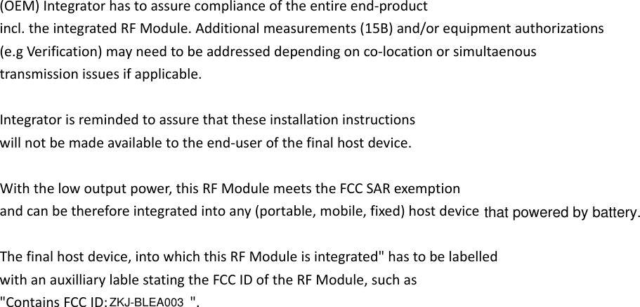 (OEM)Integratorhastoassurecomplianceoftheentireend‐productincl.theintegratedRFModule.Additionalmeasurements(15B)and/orequipmentauthorizations(e.gVerification)mayneedtobeaddresseddependingonco‐locationorsimultaenoustransmissionissuesifapplicable.Integratorisremindedtoassurethattheseinstallationinstructionswillnotbemadeavailabletotheend‐userofthefinalhostdevice.Withthelowoutputpower,thisRFModulemeetstheFCCSARexemptionandcanbethereforeintegratedintoany(portable,mobile,fixed)host Thefinalhostdevice,intowhichthisRFModuleisintegrated&quot;hastobelabelledwithanauxilliarylablestatingtheFCCIDoftheRFModule,suchas&quot;ContainsFCCID: &quot;.device that powered by battery.ZKJ-BLEA003