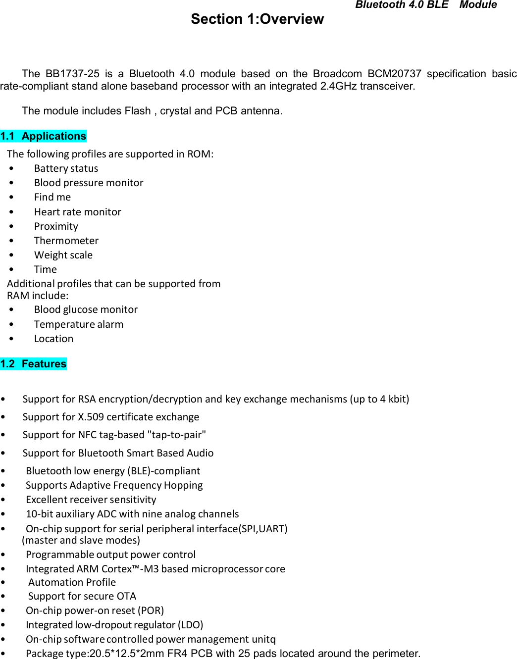 Bluetooth 4.0 BLE ModuleSection 1:OverviewThe BB1737-25 is a Bluetooth 4.0 module based on the Broadcom BCM20737 specification basicrate-compliant stand alone baseband processor with an integrated 2.4GHz transceiver.The module includes Flash , crystal and PCB antenna.1.1 ApplicationsThe following profiles are supported in ROM:• Battery status• Blood pressure monitor• Find me• Heart rate monitor• Proximity• Thermometer• Weight scale• TimeAdditional profiles that can be supported fromRAM include:• Blood glucose monitor• Temperature alarm• Location1.2 Features• Support for RSA encryption/decryption and key exchange mechanisms (up to 4 kbit)• Support for X.509 certificate exchange• Support for NFC tag-based &quot;tap-to-pair&quot;• Support for Bluetooth Smart Based Audio• Bluetooth low energy (BLE)-compliant• Supports Adaptive Frequency Hopping• Excellent receiver sensitivity• 10-bit auxiliary ADC with nine analog channels• On-chip support for serial peripheral interface(SPI,UART)(master and slave modes)• Programmable output power control• Integrated ARM Cortex™-M3 based microprocessor core• Automation Profile• Support for secure OTA• On-chip power-on reset (POR)• Integrated low-dropout regulator (LDO)•On-chipsoftwarecontrolledpower management unitq• Package type:20.5*12.5*2mm FR4 PCB with 25 pads located around the perimeter.