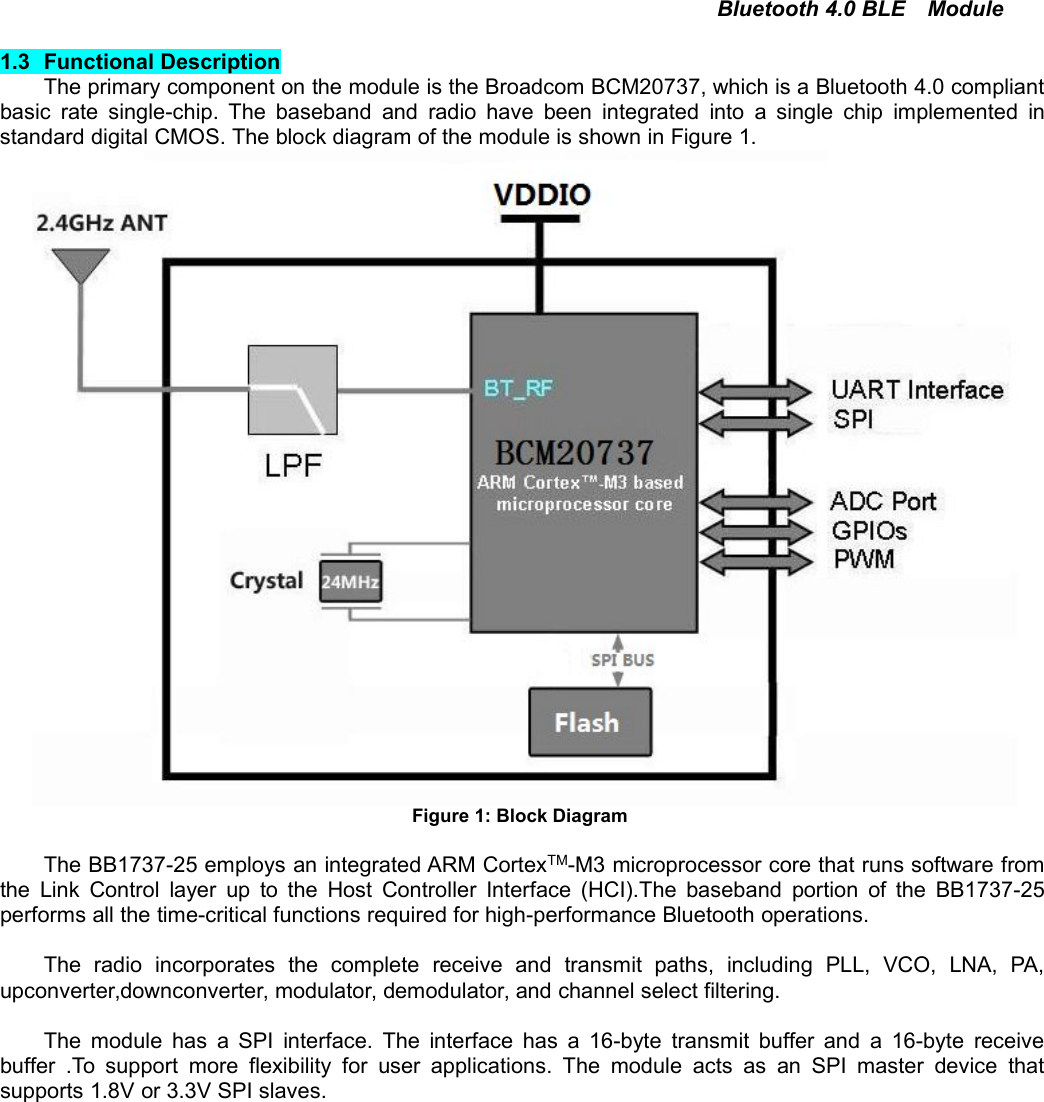 Bluetooth 4.0 BLE Module1.3 Functional DescriptionThe primary component on the module is the Broadcom BCM20737, which is a Bluetooth 4.0 compliantbasic rate single-chip. The baseband and radio have been integrated into a single chip implemented instandard digital CMOS. The block diagram of the module is shown in Figure 1.Figure 1: Block DiagramThe BB1737-25 employs an integrated ARM CortexTM-M3 microprocessor core that runs software fromthe Link Control layer up to the Host Controller Interface (HCI).The baseband portion of the BB1737-25performs all the time-critical functions required for high-performance Bluetooth operations.The radio incorporates the complete receive and transmit paths, including PLL, VCO, LNA, PA,upconverter,downconverter, modulator, demodulator, and channel select filtering.The module has a SPI interface. The interface has a 16-byte transmit buffer and a 16-byte receivebuffer .To support more flexibility for user applications. The module acts as an SPI master device thatsupports 1.8V or 3.3V SPI slaves.