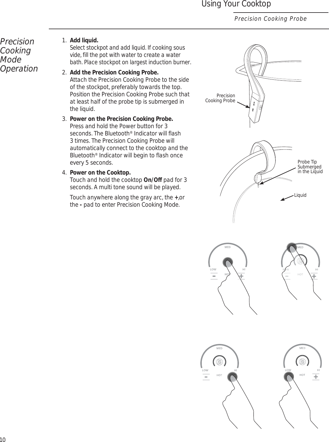 Using Your CooktopPrecision Cooking ProbePrecision Cooking Mode Operation1.  Add liquid.  Select stockpot and add liquid. If cooking sous vide, fill the pot with water to create a water bath. Place stockpot on largest induction burner.2.  Add the Precision Cooking Probe.   Attach the Precision Cooking Probe to the side of the stockpot, preferably towards the top. Position the Precision Cooking Probe such that at least half of the probe tip is submerged in the liquid.3.  Power on the Precision Cooking Probe.  Press and hold the Power button for 3 seconds. The Bluetooth® Indicator will flash 3 times. The Precision Cooking Probe will automatically connect to the cooktop and the Bluetooth® Indicator will begin to flash once every 5 seconds.4.  Power on the Cooktop.  Touch and hold the cooktop On/Off pad for 3 seconds. A multi tone sound will be played.   Touch anywhere along the gray arc, the +,or the - pad to enter Precision Cooking Mode.10LiquidProbe Tip Submerged in the LiquidPrecision Cooking Probe