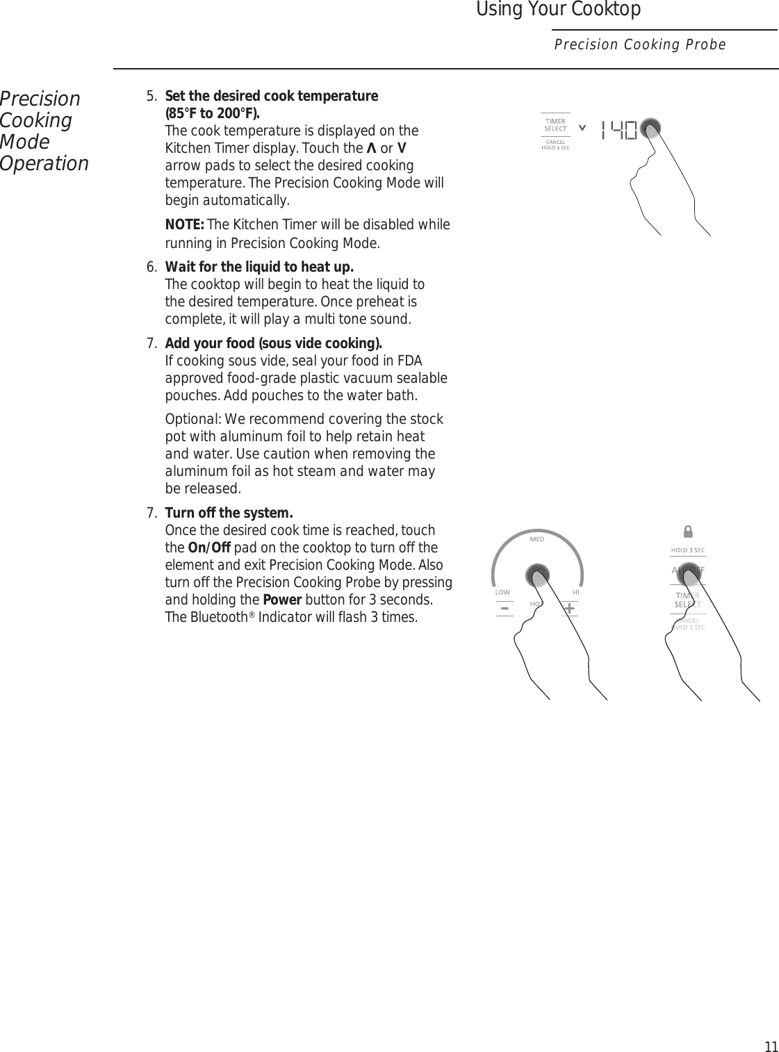 Precision Cooking Mode Operation5.  Set the desired cook temperature (85°F to 200°F).  The cook temperature is displayed on the Kitchen Timer display. Touch the ೸ or V arrow pads to select the desired cooking temperature. The Precision Cooking Mode will begin automatically. NOTE: The Kitchen Timer will be disabled while running in Precision Cooking Mode.6.  Wait for the liquid to heat up.  The cooktop will begin to heat the liquid to the desired temperature. Once preheat is complete, it will play a multi tone sound.7.  Add your food (sous vide cooking).  If cooking sous vide, seal your food in FDA approved food-grade plastic vacuum sealable pouches. Add pouches to the water bath.   Optional: We recommend covering the stock pot with aluminum foil to help retain heat and water. Use caution when removing the aluminum foil as hot steam and water may be released. 7.  Turn off the system.  Once the desired cook time is reached, touch the On/Off pad on the cooktop to turn off the element and exit Precision Cooking Mode. Also turn off the Precision Cooking Probe by pressing and holding the Power button for 3 seconds. The Bluetooth® Indicator will flash 3 times.11Using Your CooktopPrecision Cooking Probe