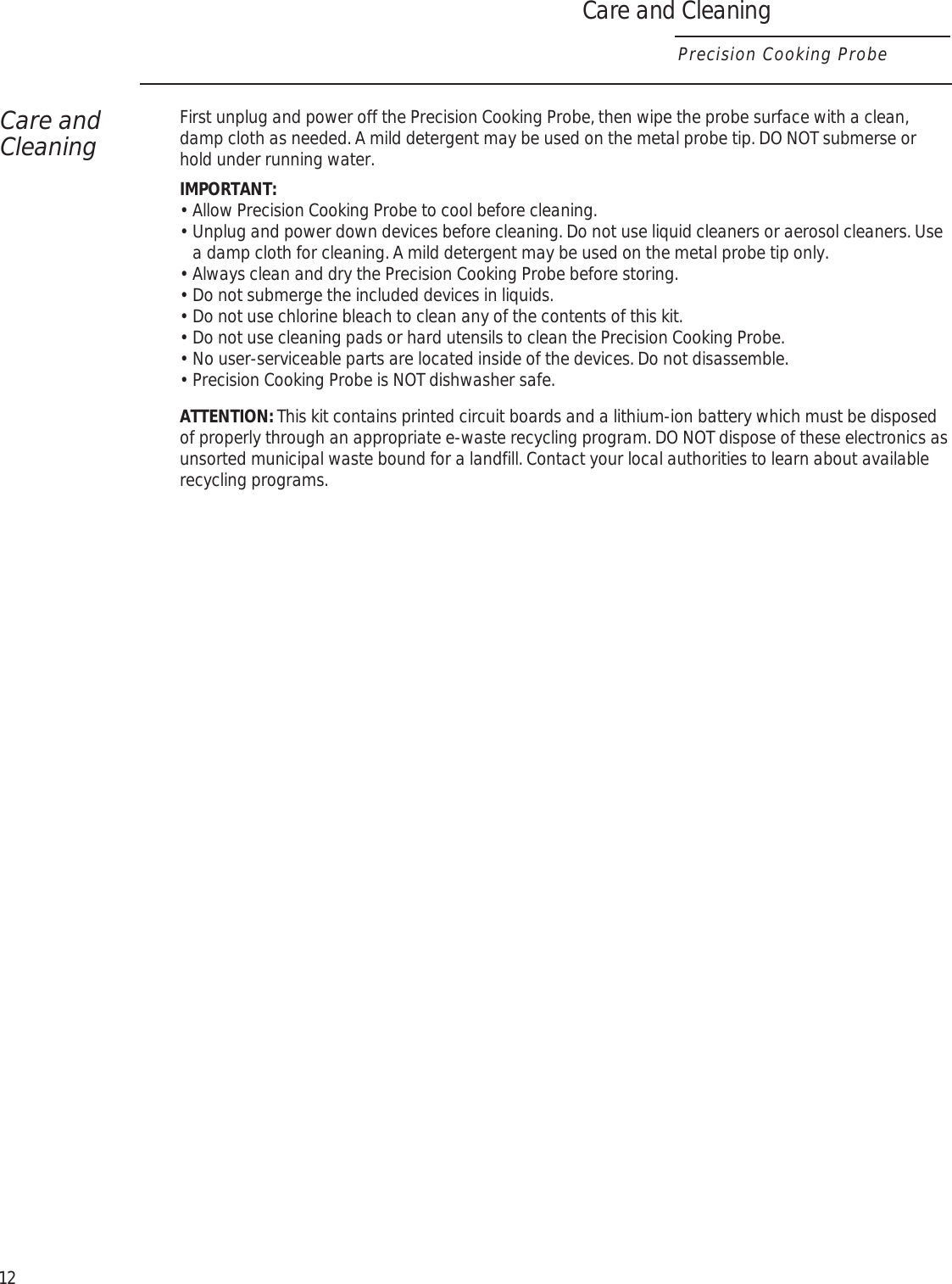Care and CleaningPrecision Cooking ProbeCare and CleaningFirst unplug and power off the Precision Cooking Probe, then wipe the probe surface with a clean, damp cloth as needed. A mild detergent may be used on the metal probe tip. DO NOT submerse or hold under running water.IMPORTANT:•  Allow Precision Cooking Probe to cool before cleaning.•  Unplug and power down devices before cleaning. Do not use liquid cleaners or aerosol cleaners. Use a damp cloth for cleaning. A mild detergent may be used on the metal probe tip only.•  Always clean and dry the Precision Cooking Probe before storing.•  Do not submerge the included devices in liquids.•  Do not use chlorine bleach to clean any of the contents of this kit.•  Do not use cleaning pads or hard utensils to clean the Precision Cooking Probe.•  No user-serviceable parts are located inside of the devices. Do not disassemble.•  Precision Cooking Probe is NOT dishwasher safe.ATTENTION: This kit contains printed circuit boards and a lithium-ion battery which must be disposed of properly through an appropriate e-waste recycling program. DO NOT dispose of these electronics as unsorted municipal waste bound for a landfill. Contact your local authorities to learn about available recycling programs.12