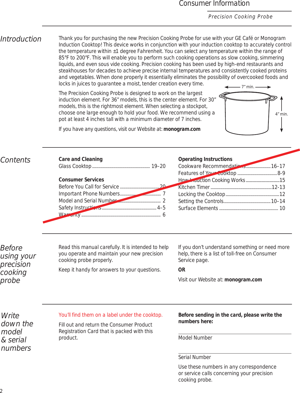Consumer InformationPrecision Cooking Probe2IntroductionThank you for purchasing the new Precision Cooking Probe for use with your GE Café or Monogram Induction Cooktop! This device works in conjunction with your induction cooktop to accurately control the temperature within ±1 degree Fahrenheit. You can select any temperature within the range of 85°F to 200°F. This will enable you to perform such cooking operations as slow cooking, simmering liquids, and even sous vide cooking. Precision cooking has been used by high-end restaurants and steakhouses for decades to achieve precise internal temperatures and consistently cooked proteins and vegetables. When done properly it essentially eliminates the possibility of overcooked foods and locks in juices to guarantee a moist, tender creation every time.The Precision Cooking Probe is designed to work on the largest induction element. For 36” models, this is the center element. For 30” models, this is the rightmost element. When selecting a stockpot, choose one large enough to hold your food. We recommend using a pot at least 4 inches tall with a minimum diameter of 7 inches.If you have any questions, visit our Website at: monogram.comContentsCare and Cleaning Glass Cooktop ...................................................... 19–20Consumer Services Before You Call for Service .....................................20 Important Phone Numbers ...................................... 7 Model and Serial Number ........................................ 2 Safety Instructions ...................................................4–5 Warranty ..........................................................................  6Operating Instructions Cookware Recommendations .......................16–17 Features of Your Cooktop .....................................8-9 How Induction Cooking Works ..................................15 Kitchen Timer .........................................................12-13 Locking the Cooktop ..................................................12 Setting the Controls............................................10–14 Surface Elements ....................................................... 10Before  using your precision cooking probeRead this manual carefully. It is intended to help you operate and maintain your new precision cooking probe properly.Keep it handy for answers to your questions.If you don’t understand something or need more help, there is a list of toll-free on Consumer Service page.ORVisit our Website at: monogram.comWrite  down the model &amp; serial numbersYou’ll find them on a label under the cooktop.Fill out and return the Consumer Product Registration Card that is packed with this product.Before sending in the card, please write the numbers here:Model NumberSerial NumberUse these numbers in any correspondence or service calls concerning your precision cooking probe.7” min.4” min.