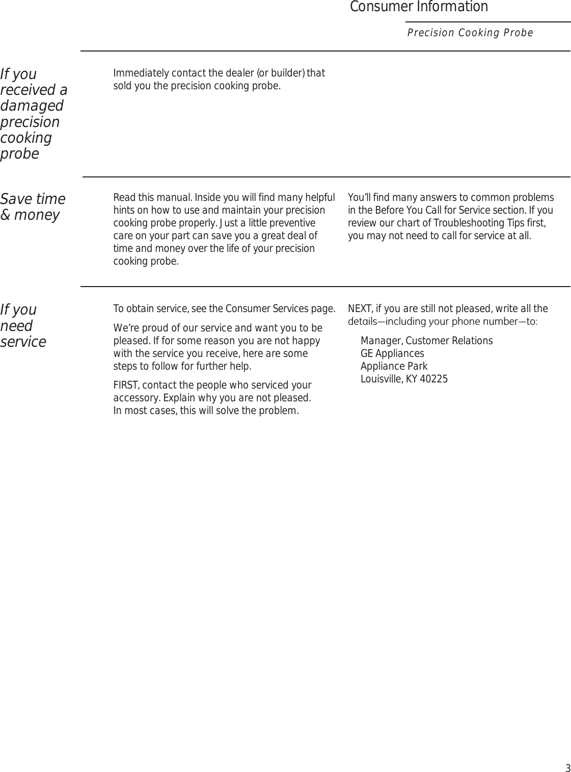 3If you received a damaged precision cooking probeImmediately contact the dealer (or builder) that sold you the precision cooking probe.Save time  &amp; moneyRead this manual. Inside you will find many helpful hints on how to use and maintain your precision cooking probe properly. Just a little preventive care on your part can save you a great deal of time and money over the life of your precision cooking probe. You’ll find many answers to common problems  in the Before You Call for Service section. If you review our chart of Troubleshooting Tips first,  you may not need to call for service at all.If you  need  serviceTo obtain service, see the Consumer Services page. We’re proud of our service and want you to be pleased. If for some reason you are not happy with the service you receive, here are some  steps to follow for further help.FIRST, contact the people who serviced your accessory. Explain why you are not pleased.  In most cases, this will solve the problem.NEXT, if you are still not pleased, write all the GHWDLOV³LQFOXGLQJ\RXUSKRQHQXPEHU³WRManager, Customer Relations GE Appliances Appliance Park Louisville, KY 40225Consumer InformationPrecision Cooking Probe
