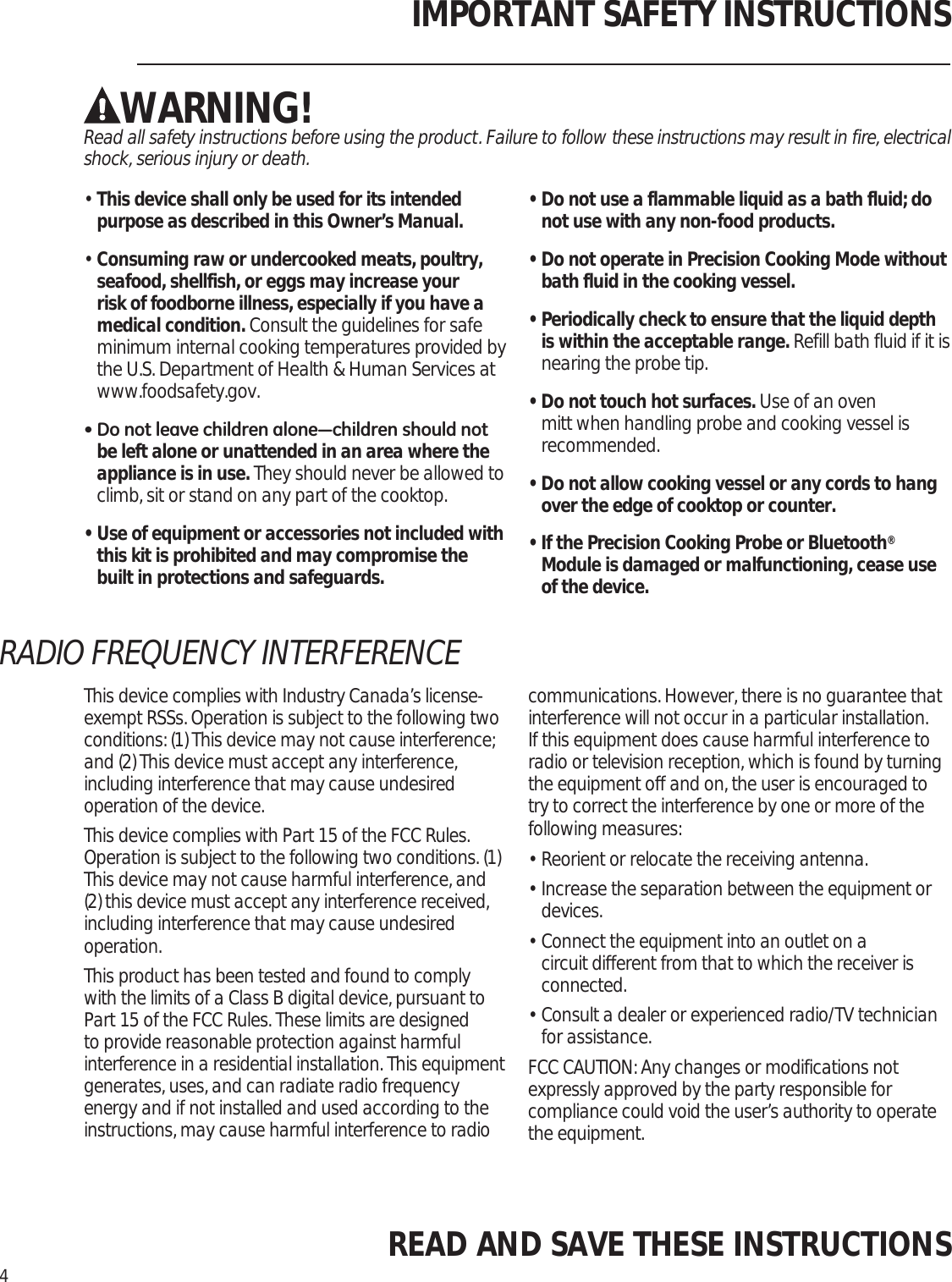 IMPORTANT SAFETY INSTRUCTIONSWARNING!Read all safety instructions before using the product. Failure to follow these instructions may result in fire, electrical shock, serious injury or death. •  This device shall only be used for its intended purpose as described in this Owner’s Manual.•  Consuming raw or undercooked meats, poultry, seafood, shellfish, or eggs may increase your risk of foodborne illness, especially if you have a medical condition. Consult the guidelines for safe minimum internal cooking temperatures provided by the U.S. Department of Health &amp; Human Services at www.foodsafety.gov.&apos;RQRWOHDYHFKLOGUHQDORQH³FKLOGUHQVKRXOGQRWbe left alone or unattended in an area where the appliance is in use. They should never be allowed to climb, sit or stand on any part of the cooktop.•  Use of equipment or accessories not included with this kit is prohibited and may compromise the built in protections and safeguards.•  Do not use a flammable liquid as a bath fluid; do not use with any non-food products. •  Do not operate in Precision Cooking Mode without bath fluid in the cooking vessel.•  Periodically check to ensure that the liquid depth is within the acceptable range. Refill bath fluid if it is nearing the probe tip.•  Do not touch hot surfaces. Use of an oven mitt when handling probe and cooking vessel is recommended.•  Do not allow cooking vessel or any cords to hang over the edge of cooktop or counter.•  If the Precision Cooking Probe or Bluetooth® Module is damaged or malfunctioning, cease use of the device.READ AND SAVE THESE INSTRUCTIONS4This device complies with Industry Canada’s license-exempt RSSs. Operation is subject to the following two conditions: (1) This device may not cause interference; and (2) This device must accept any interference, including interference that may cause undesired operation of the device.This device complies with Part 15 of the FCC Rules. Operation is subject to the following two conditions. (1) This device may not cause harmful interference, and (2) this device must accept any interference received, including interference that may cause undesired operation.This product has been tested and found to comply with the limits of a Class B digital device, pursuant to Part 15 of the FCC Rules. These limits are designed to provide reasonable protection against harmful interference in a residential installation. This equipment generates, uses, and can radiate radio frequency energy and if not installed and used according to the instructions, may cause harmful interference to radio communications. However, there is no guarantee that interference will not occur in a particular installation. If this equipment does cause harmful interference to radio or television reception, which is found by turning the equipment off and on, the user is encouraged to try to correct the interference by one or more of the following measures:•  Reorient or relocate the receiving antenna.•  Increase the separation between the equipment or devices.•  Connect the equipment into an outlet on a circuit different from that to which the receiver is connected.•  Consult a dealer or experienced radio/TV technician for assistance.FCC CAUTION: Any changes or modifications not expressly approved by the party responsible for compliance could void the user’s authority to operate the equipment.RADIO FREQUENCY INTERFERENCE