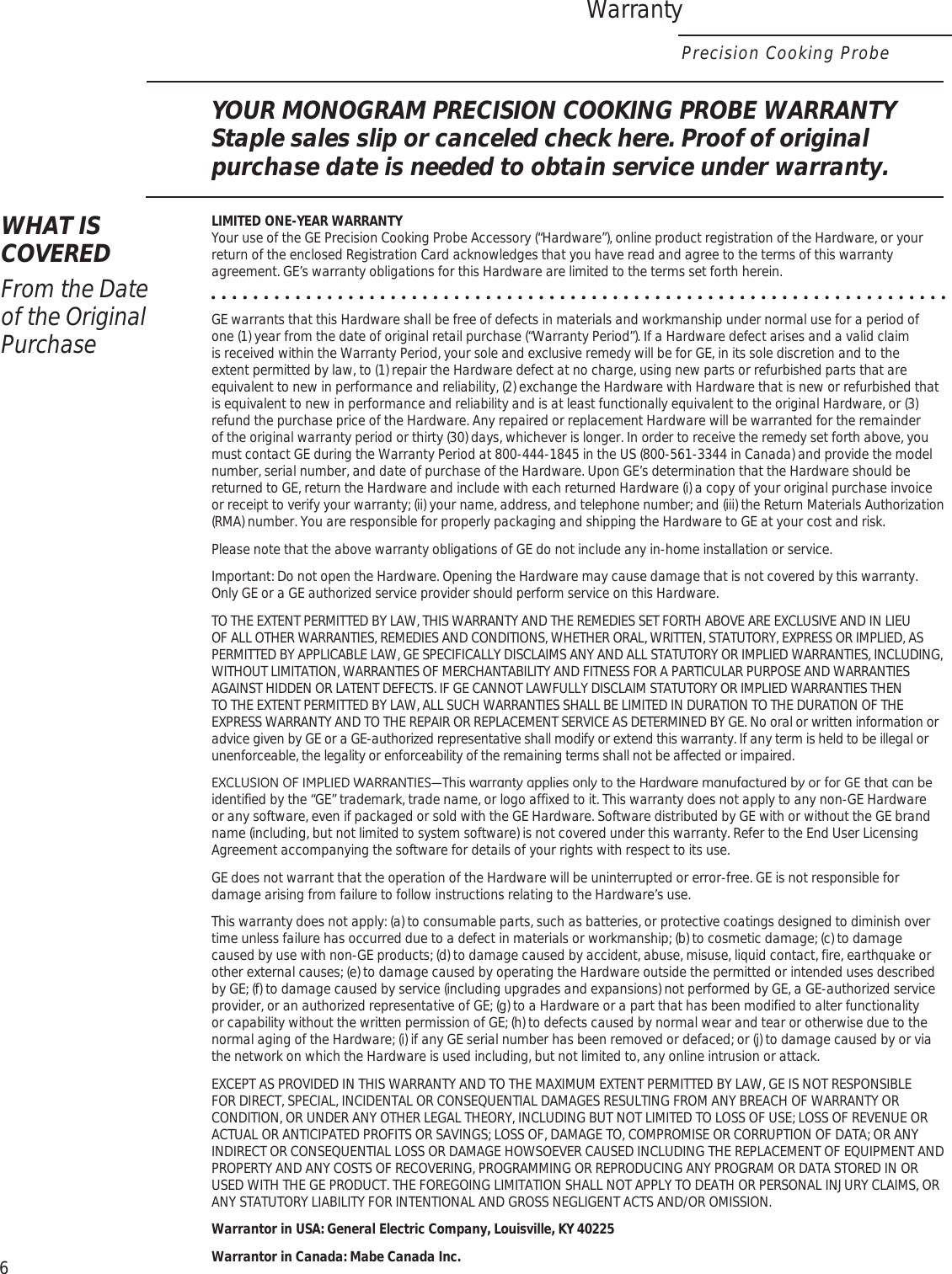 WarrantyPrecision Cooking ProbeYOUR MONOGRAM PRECISION COOKING PROBE WARRANTYStaple sales slip or canceled check here. Proof of original purchase date is needed to obtain service under warranty.WHAT IS COVEREDFrom the Date  of the Original PurchaseLIMITED ONE-YEAR WARRANTY Your use of the GE Precision Cooking Probe Accessory (“Hardware”), online product registration of the Hardware, or your return of the enclosed Registration Card acknowledges that you have read and agree to the terms of this warranty agreement. GE’s warranty obligations for this Hardware are limited to the terms set forth herein.GE warrants that this Hardware shall be free of defects in materials and workmanship under normal use for a period of one (1) year from the date of original retail purchase (“Warranty Period”). If a Hardware defect arises and a valid claim is received within the Warranty Period, your sole and exclusive remedy will be for GE, in its sole discretion and to the extent permitted by law, to (1) repair the Hardware defect at no charge, using new parts or refurbished parts that are equivalent to new in performance and reliability, (2) exchange the Hardware with Hardware that is new or refurbished that is equivalent to new in performance and reliability and is at least functionally equivalent to the original Hardware, or (3) refund the purchase price of the Hardware. Any repaired or replacement Hardware will be warranted for the remainder of the original warranty period or thirty (30) days, whichever is longer. In order to receive the remedy set forth above, you must contact GE during the Warranty Period at 800-444-1845 in the US (800-561-3344 in Canada) and provide the model number, serial number, and date of purchase of the Hardware. Upon GE’s determination that the Hardware should be returned to GE, return the Hardware and include with each returned Hardware (i) a copy of your original purchase invoice or receipt to verify your warranty; (ii) your name, address, and telephone number; and (iii) the Return Materials Authorization (RMA) number. You are responsible for properly packaging and shipping the Hardware to GE at your cost and risk.Please note that the above warranty obligations of GE do not include any in-home installation or service.Important: Do not open the Hardware. Opening the Hardware may cause damage that is not covered by this warranty. Only GE or a GE authorized service provider should perform service on this Hardware.TO THE EXTENT PERMITTED BY LAW, THIS WARRANTY AND THE REMEDIES SET FORTH ABOVE ARE EXCLUSIVE AND IN LIEU OF ALL OTHER WARRANTIES, REMEDIES AND CONDITIONS, WHETHER ORAL, WRITTEN, STATUTORY, EXPRESS OR IMPLIED, AS PERMITTED BY APPLICABLE LAW, GE SPECIFICALLY DISCLAIMS ANY AND ALL STATUTORY OR IMPLIED WARRANTIES, INCLUDING, WITHOUT LIMITATION, WARRANTIES OF MERCHANTABILITY AND FITNESS FOR A PARTICULAR PURPOSE AND WARRANTIES AGAINST HIDDEN OR LATENT DEFECTS. IF GE CANNOT LAWFULLY DISCLAIM STATUTORY OR IMPLIED WARRANTIES THEN TO THE EXTENT PERMITTED BY LAW, ALL SUCH WARRANTIES SHALL BE LIMITED IN DURATION TO THE DURATION OF THE EXPRESS WARRANTY AND TO THE REPAIR OR REPLACEMENT SERVICE AS DETERMINED BY GE. No oral or written information or advice given by GE or a GE-authorized representative shall modify or extend this warranty. If any term is held to be illegal or unenforceable, the legality or enforceability of the remaining terms shall not be affected or impaired.(;&amp;/86,212),03/,(&apos;:$55$17,(6³7KLVZDUUDQW\DSSOLHVRQO\WRWKH+DUGZDUHPDQXIDFWXUHGE\RUIRU*(WKDWFDQEHidentified by the “GE” trademark, trade name, or logo affixed to it. This warranty does not apply to any non-GE Hardware or any software, even if packaged or sold with the GE Hardware. Software distributed by GE with or without the GE brand name (including, but not limited to system software) is not covered under this warranty. Refer to the End User Licensing Agreement accompanying the software for details of your rights with respect to its use.GE does not warrant that the operation of the Hardware will be uninterrupted or error-free. GE is not responsible for damage arising from failure to follow instructions relating to the Hardware’s use.This warranty does not apply: (a) to consumable parts, such as batteries, or protective coatings designed to diminish over time unless failure has occurred due to a defect in materials or workmanship; (b) to cosmetic damage; (c) to damage caused by use with non-GE products; (d) to damage caused by accident, abuse, misuse, liquid contact, fire, earthquake or other external causes; (e) to damage caused by operating the Hardware outside the permitted or intended uses described by GE; (f) to damage caused by service (including upgrades and expansions) not performed by GE, a GE-authorized service provider, or an authorized representative of GE; (g) to a Hardware or a part that has been modified to alter functionality or capability without the written permission of GE; (h) to defects caused by normal wear and tear or otherwise due to the normal aging of the Hardware; (i) if any GE serial number has been removed or defaced; or (j) to damage caused by or via the network on which the Hardware is used including, but not limited to, any online intrusion or attack.EXCEPT AS PROVIDED IN THIS WARRANTY AND TO THE MAXIMUM EXTENT PERMITTED BY LAW, GE IS NOT RESPONSIBLE FOR DIRECT, SPECIAL, INCIDENTAL OR CONSEQUENTIAL DAMAGES RESULTING FROM ANY BREACH OF WARRANTY OR CONDITION, OR UNDER ANY OTHER LEGAL THEORY, INCLUDING BUT NOT LIMITED TO LOSS OF USE; LOSS OF REVENUE OR ACTUAL OR ANTICIPATED PROFITS OR SAVINGS; LOSS OF, DAMAGE TO, COMPROMISE OR CORRUPTION OF DATA; OR ANY INDIRECT OR CONSEQUENTIAL LOSS OR DAMAGE HOWSOEVER CAUSED INCLUDING THE REPLACEMENT OF EQUIPMENT AND PROPERTY AND ANY COSTS OF RECOVERING, PROGRAMMING OR REPRODUCING ANY PROGRAM OR DATA STORED IN OR USED WITH THE GE PRODUCT. THE FOREGOING LIMITATION SHALL NOT APPLY TO DEATH OR PERSONAL INJURY CLAIMS, OR ANY STATUTORY LIABILITY FOR INTENTIONAL AND GROSS NEGLIGENT ACTS AND/OR OMISSION.Warrantor in USA: General Electric Company, Louisville, KY 40225Warrantor in Canada: Mabe Canada Inc.6