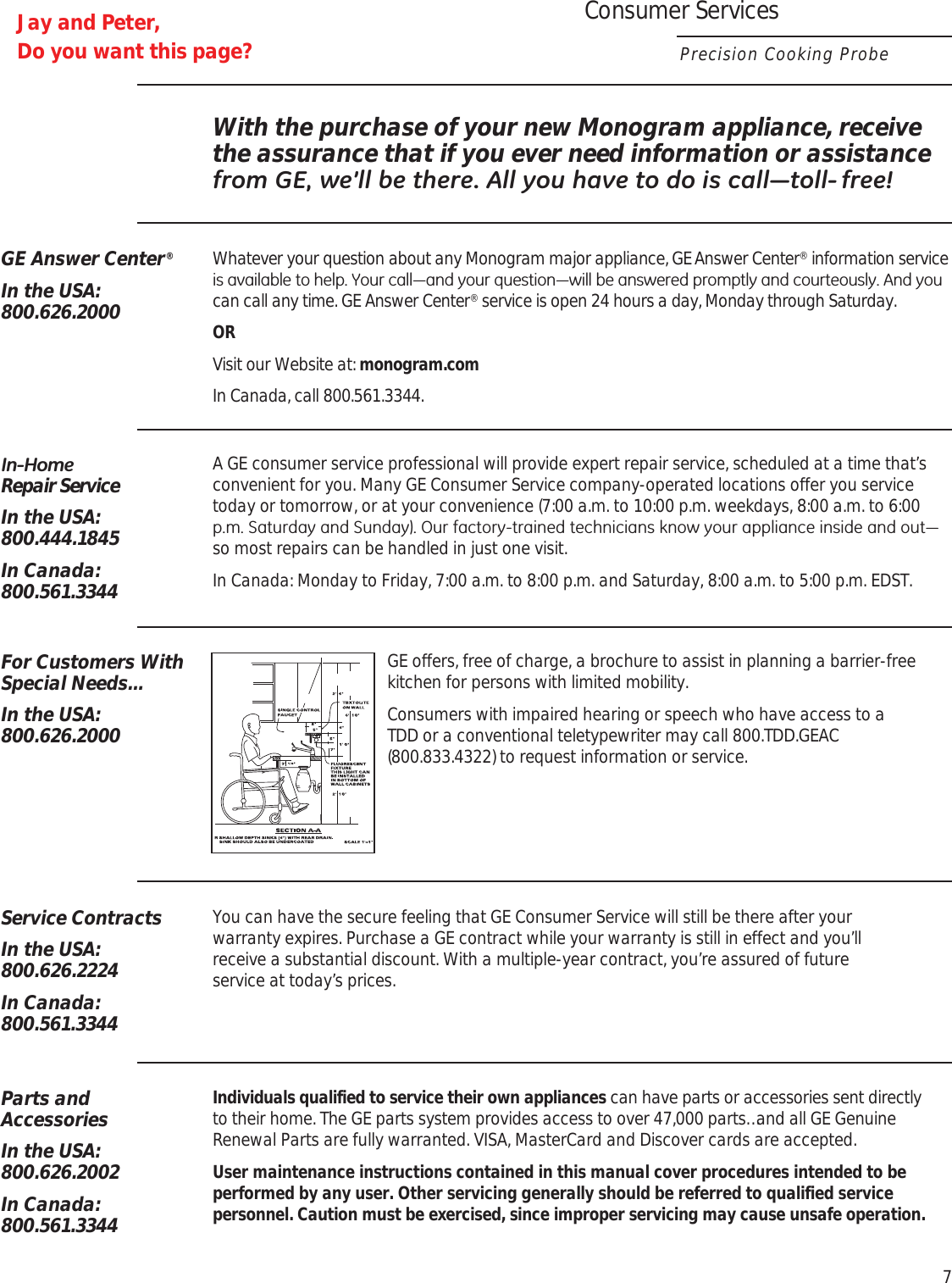 With the purchase of your new Monogram appliance, receive the assurance that if you ever need information or assistance IURP*(ZH·OOEHWKHUH$OO\RXKDYHWRGRLVFDOO³WROO IUHHGE Answer Center®In the USA:800.626.2000Whatever your question about any Monogram major appliance, GE Answer Center® information service LVDYDLODEOHWRKHOS&lt;RXUFDOO³DQG\RXUTXHVWLRQ³ZLOOEHDQVZHUHGSURPSWO\DQGFRXUWHRXVO\$QG\RXcan call any time. GE Answer Center® service is open 24 hours a day, Monday through Saturday.ORVisit our Website at: monogram.comIn Canada, call 800.561.3344.,Q+RPH Repair ServiceIn the USA:800.444.1845In Canada:800.561.3344A GE consumer service professional will provide expert repair service, scheduled at a time that’s convenient for you. Many GE Consumer Service company- operated locations offer you service today or tomorrow, or at your con venience (7:00 a.m. to 10:00 p.m. week days, 8:00 a.m. to 6:00 SP6DWXUGD\DQG6XQGD\2XUIDFWRU\WUDLQHGWHFKQLFLDQVNQRZ\RXUDSSOLDQFHLQVLGHDQGRXW³so most repairs can be handled in just one visit.In Canada: Monday to Friday, 7:00 a.m. to 8:00 p.m. and Saturday, 8:00 a.m. to 5:00 p.m. EDST.Service ContractsIn the USA:800.626.2224In Canada:800.561.3344You can have the secure feeling that GE Consumer Service will still be there after your  warranty expires. Purchase a GE contract while your warranty is still in effect and you’ll  receive a substantial discount. With a multiple  -year contract, you’re assured of future  service at today’s prices.Parts and AccessoriesIn the USA: 800.626.2002In Canada:800.561.3344Individuals qualified to service their own appliances can have parts or accessories sent directly  to their home. The GE parts system provides access to over 47,000 parts…and all GE Genuine Renewal Parts are fully warranted. VISA, MasterCard and Discover cards are accepted.User maintenance instructions  contained in this manual cover procedures intended to be performed by any user. Other servicing generally should be referred to qualified service personnel. Caution must be  exercised, since improper servicing may cause unsafe operation.For Customers With Special Needs…In the USA:800.626.2000GE offers, free of charge, a brochure to assist in planning a barrier-free kitchen for persons with limited mobility.Consumers with impaired hearing or speech who have access to a  TDD or a conventional teletypewriter may call 800.TDD.GEAC (800.833.4322) to request information or service.Consumer ServicesPrecision Cooking Probe7Jay and Peter,Do you want this page?