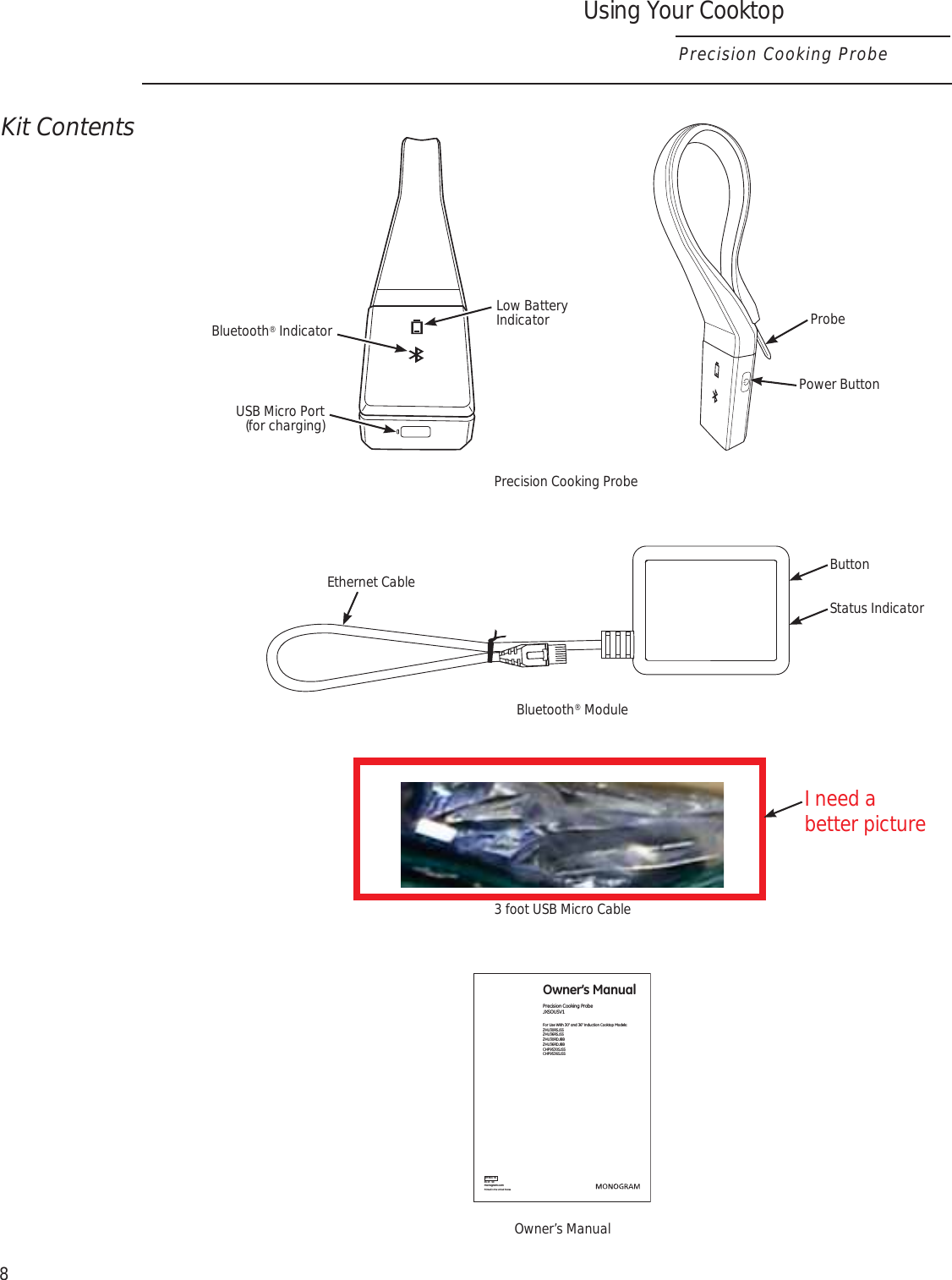 8Using Your CooktopPrecision Cooking ProbeKit ContentsEthernet Cable ButtonStatus Indicator06-15   GEmonogram.comOwner’s ManualPrecision Cooking Probe  JXSOUSV1For Use With 30” and 36” Induction Cooktop Models: ZHU30RSJSS ZHU36RSJSS ZHU30RDJBB ZHU36RDJBB CHP9530SJSS CHP9536SJSS49-80776Printed in the United StatesPrecision Cooking ProbeBluetooth® Module3 foot USB Micro CableOwner’s ManualBluetooth® IndicatorUSB Micro Port (for charging)Low Battery Indicator ProbePower ButtonI need a better picture