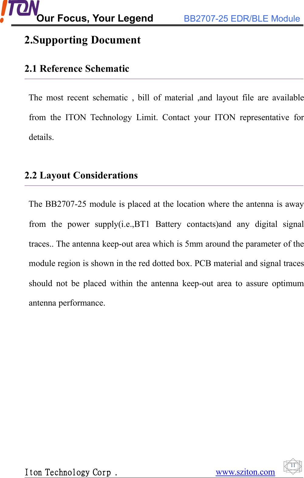 Our Focus, Your Legend BB2707-25 EDR/BLE ModuleIton Technology Corp . www.sziton.com112.Supporting Document2.1 Reference SchematicThe most recent schematic , bill of material ,and layout file are availablefrom the ITON Technology Limit. Contact your ITON representative fordetails.2.2 Layout ConsiderationsThe BB2707-25 module is placed at the location where the antenna is awayfrom the power supply(i.e.,BT1 Battery contacts)and any digital signaltraces.. The antenna keep-out area which is 5mm around the parameter of themodule region is shown in the red dotted box. PCB material and signal tracesshould not be placed within the antenna keep-out area to assure optimumantenna performance.