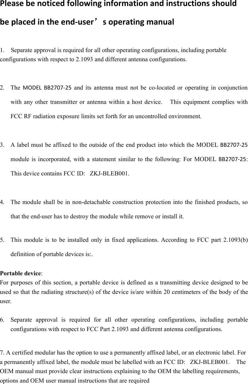 Please be noticed following information and instructions shouldbe placed in the end-user’s operating manual1. Separate approval is required for all other operating configurations, including portableconfigurations with respect to 2.1093 and different antenna configurations.2. The MODEL BB2707-25 and its antenna must not be co-located or operating in conjunctionwith any other transmitter or antenna within a host device. This equipment complies withFCC RF radiation exposure limits set forth for an uncontrolled environment.3. A label must be affixed to the outside of the end product into which the MODEL BB2707-25module is incorporated, with a statement similar to the following: For MODEL BB2707-25:This device contains FCC ID: ZKJ-BLEB001.4. The module shall be in non-detachable construction protection into the finished products, sothat the end-user has to destroy the module while remove or install it.5. This module is to be installed only in fixed applications. According to FCC part 2.1093(b)definition of portable devices is:.Portable device:For purposes of this section, a portable device is defined as a transmitting device designed to beused so that the radiating structure(s) of the device is/are within 20 centimeters of the body of theuser.6. Separate approval is required for all other operating configurations, including portableconfigurations with respect to FCC Part 2.1093 and different antenna configurations.7. A certified modular has the option to use a permanently affixed label, or an electronic label. Fora permanently affixed label, the module must be labelled with an FCC ID: ZKJ-BLEB001. TheOEM manual must provide clear instructions explaining to the OEM the labelling requirements,options and OEM user manual instructions that are required