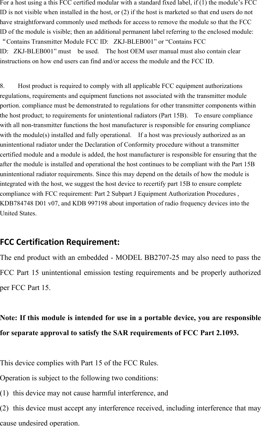 For a host using a this FCC certified modular with a standard fixed label, if (1) the module’s FCCID is not visible when installed in the host, or (2) if the host is marketed so that end users do nothave straightforward commonly used methods for access to remove the module so that the FCCID of the module is visible; then an additional permanent label referring to the enclosed module:“Contains Transmitter Module FCC ID: ZKJ-BLEB001” or “Contains FCCID: ZKJ-BLEB001” must be used. The host OEM user manual must also contain clearinstructions on how end users can find and/or access the module and the FCC ID.8. Host product is required to comply with all applicable FCC equipment authorizationsregulations, requirements and equipment functions not associated with the transmitter moduleportion. compliance must be demonstrated to regulations for other transmitter components withinthe host product; to requirements for unintentional radiators (Part 15B). To ensure compliancewith all non-transmitter functions the host manufacturer is responsible for ensuring compliancewith the module(s) installed and fully operational. If a host was previously authorized as anunintentional radiator under the Declaration of Conformity procedure without a transmittercertified module and a module is added, the host manufacturer is responsible for ensuring that theafter the module is installed and operational the host continues to be compliant with the Part 15Bunintentional radiator requirements. Since this may depend on the details of how the module isintegrated with the host, we suggest the host device to recertify part 15B to ensure completecompliance with FCC requirement: Part 2 Subpart J Equipment Authorization Procedures ,KDB784748 D01 v07, and KDB 997198 about importation of radio frequency devices into theUnited States.FCC Certification Requirement:The end product with an embedded - MODEL BB2707-25 may also need to pass theFCC Part 15 unintentional emission testing requirements and be properly authorizedper FCC Part 15.Note: If this module is intended for use in a portable device, you are responsiblefor separate approval to satisfy the SAR requirements of FCC Part 2.1093.This device complies with Part 15 of the FCC Rules.Operation is subject to the following two conditions:(1) this device may not cause harmful interference, and(2) this device must accept any interference received, including interference that maycause undesired operation.