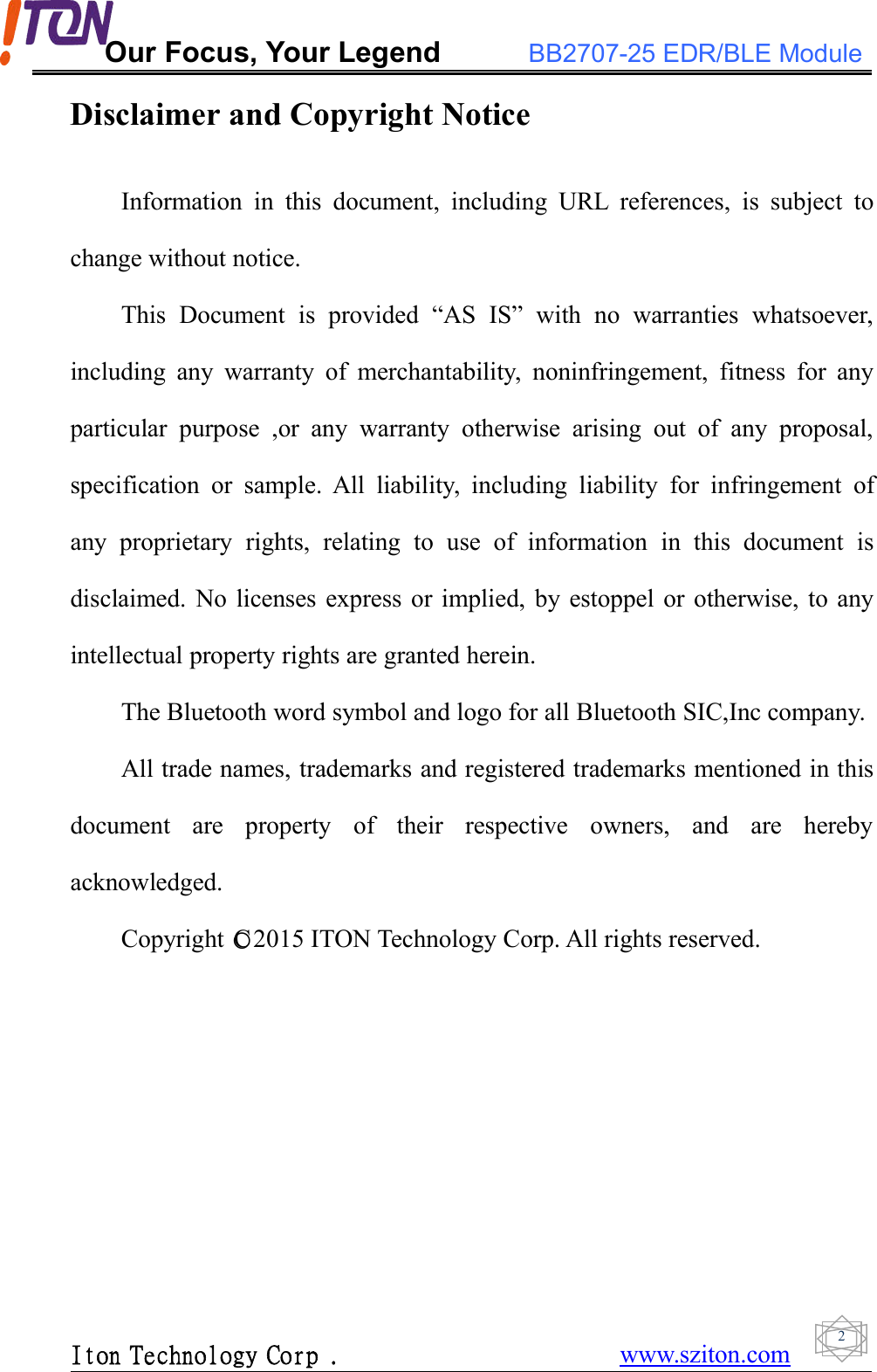 Our Focus, Your Legend BB2707-25 EDR/BLE ModuleIton Technology Corp . www.sziton.com2Disclaimer and Copyright NoticeInformation in this document, including URL references, is subject tochange without notice.This Document is provided “AS IS” with no warranties whatsoever,including any warranty of merchantability, noninfringement, fitness for anyparticular purpose ,or any warranty otherwise arising out of any proposal,specification or sample. All liability, including liability for infringement ofany proprietary rights, relating to use of information in this document isdisclaimed. No licenses express or implied, by estoppel or otherwise, to anyintellectual property rights are granted herein.The Bluetooth word symbol and logo for all Bluetooth SIC,Inc company.All trade names, trademarks and registered trademarks mentioned in thisdocument are property of their respective owners, and are herebyacknowledged.Copyright ○C2015 ITON Technology Corp. All rights reserved.