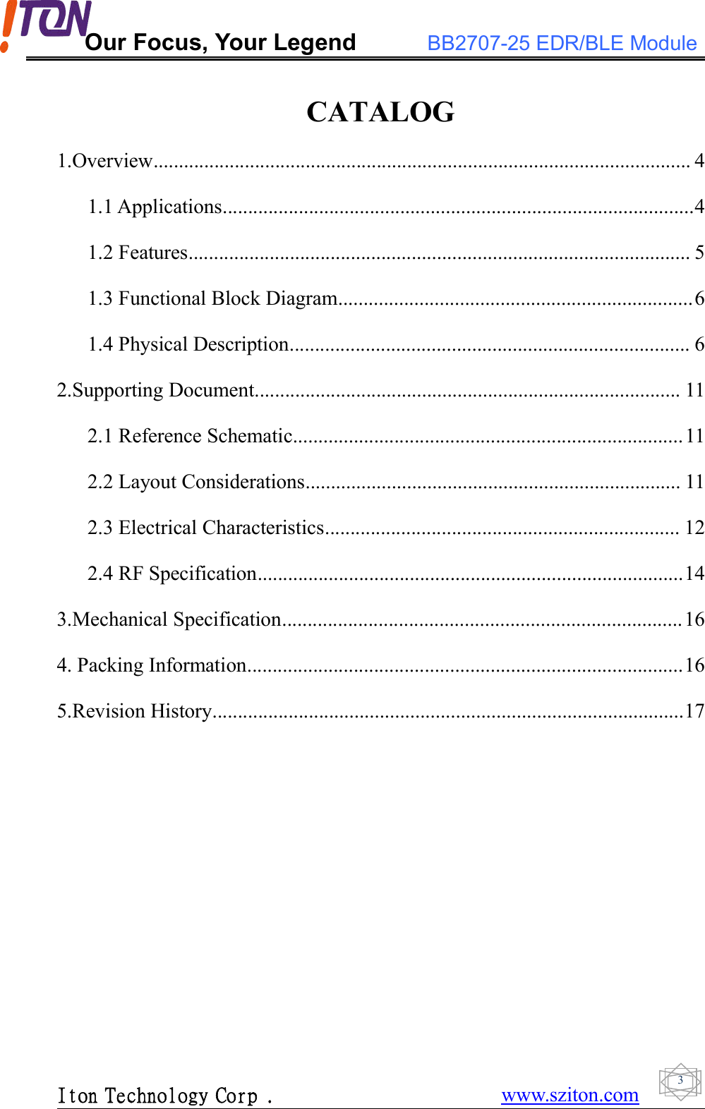 Our Focus, Your Legend BB2707-25 EDR/BLE ModuleIton Technology Corp . www.sziton.com3CATALOG1.Overview.......................................................................................................... 41.1 Applications.............................................................................................41.2 Features................................................................................................... 51.3 Functional Block Diagram......................................................................61.4 Physical Description............................................................................... 62.Supporting Document.................................................................................... 112.1 Reference Schematic.............................................................................112.2 Layout Considerations.......................................................................... 112.3 Electrical Characteristics...................................................................... 122.4 RF Specification....................................................................................143.Mechanical Specification...............................................................................164. Packing Information......................................................................................165.Revision History.............................................................................................17