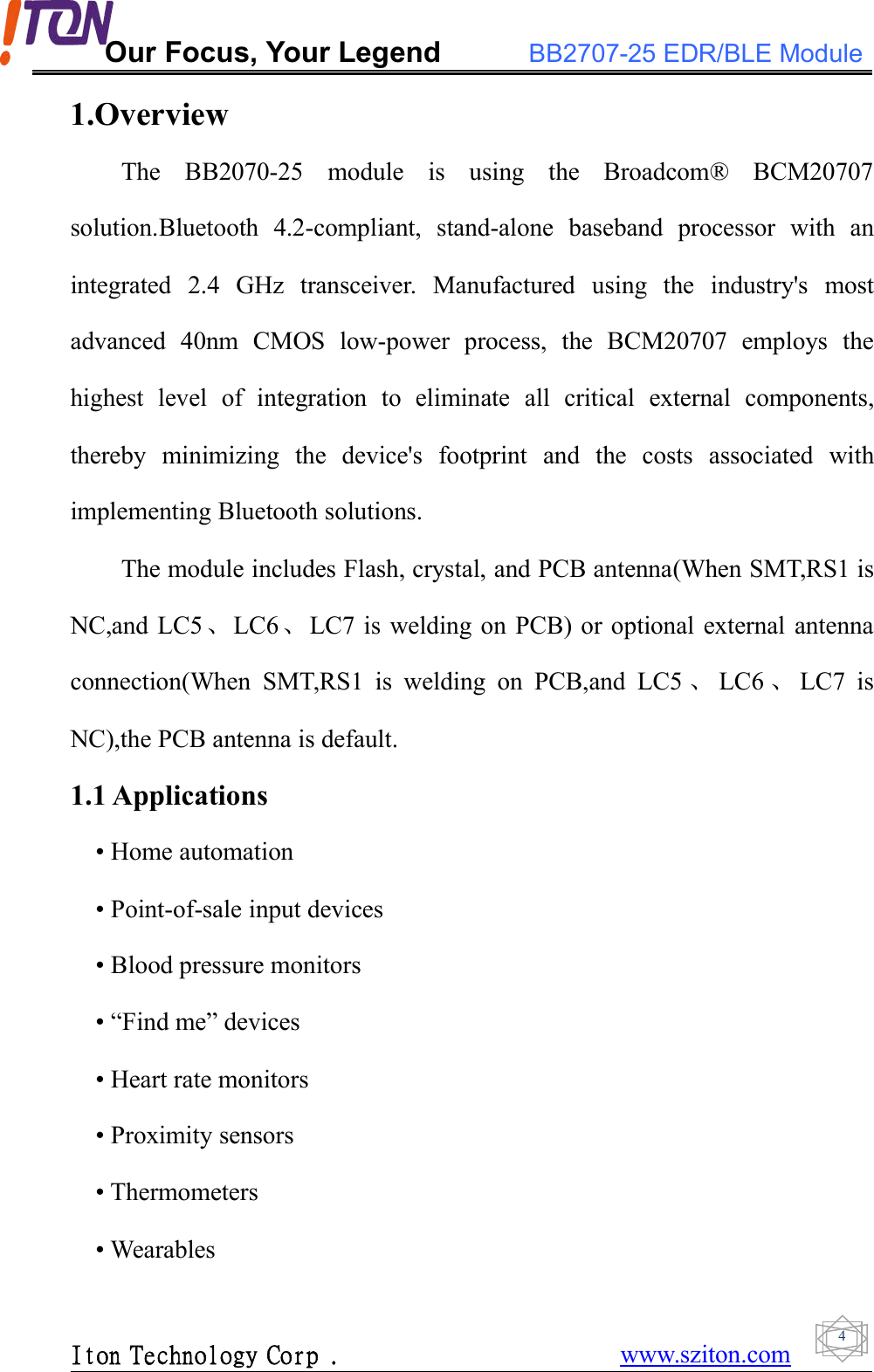 Our Focus, Your Legend BB2707-25 EDR/BLE ModuleIton Technology Corp . www.sziton.com41.OverviewThe BB2070-25 module is using the Broadcom® BCM20707solution.Bluetooth 4.2-compliant, stand-alone baseband processor with anintegrated 2.4 GHz transceiver. Manufactured using the industry&apos;s mostadvanced 40nm CMOS low-power process, the BCM20707 employs thehighest level of integration to eliminate all critical external components,thereby minimizing the device&apos;s footprint and the costs associated withimplementing Bluetooth solutions.The module includes Flash, crystal, and PCB antenna(When SMT,RS1 isNC,and LC5、LC6、LC7 is welding on PCB) or optional external antennaconnection(When SMT,RS1 is welding on PCB,and LC5 、LC6 、LC7 isNC),the PCB antenna is default.1.1 Applications• Home automation• Point-of-sale input devices• Blood pressure monitors• “Find me” devices• Heart rate monitors• Proximity sensors• Thermometers• Wearables