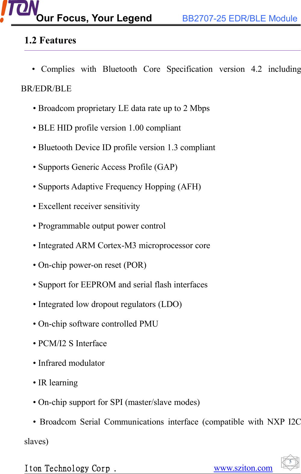 Our Focus, Your Legend BB2707-25 EDR/BLE ModuleIton Technology Corp . www.sziton.com51.2 Features• Complies with Bluetooth Core Specification version 4.2 includingBR/EDR/BLE• Broadcom proprietary LE data rate up to 2 Mbps• BLE HID profile version 1.00 compliant• Bluetooth Device ID profile version 1.3 compliant• Supports Generic Access Profile (GAP)• Supports Adaptive Frequency Hopping (AFH)• Excellent receiver sensitivity• Programmable output power control• Integrated ARM Cortex-M3 microprocessor core• On-chip power-on reset (POR)• Support for EEPROM and serial flash interfaces• Integrated low dropout regulators (LDO)• On-chip software controlled PMU• PCM/I2 S Interface• Infrared modulator• IR learning• On-chip support for SPI (master/slave modes)• Broadcom Serial Communications interface (compatible with NXP I2Cslaves)