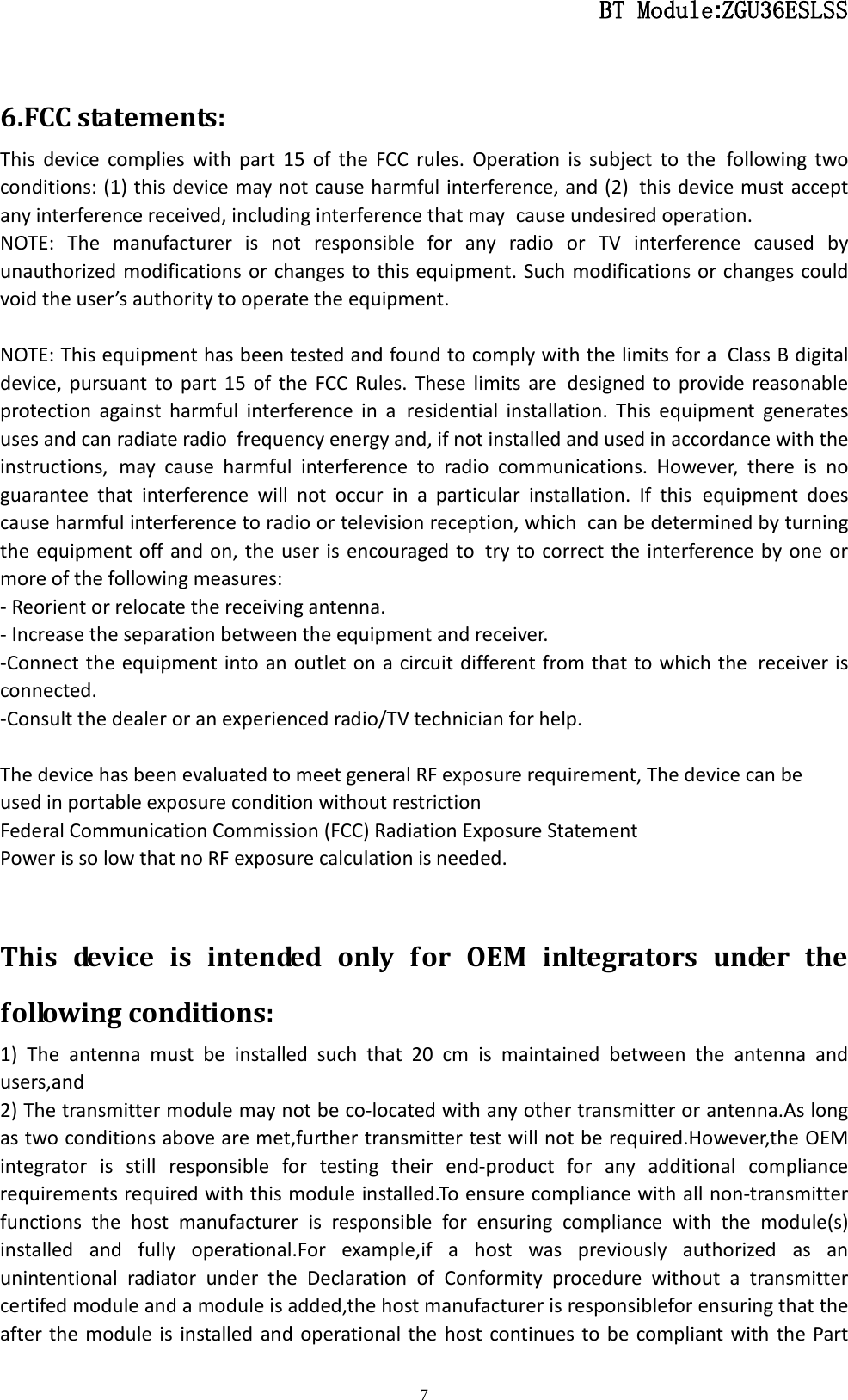                                                  BT Module:ZGU36ESLSS                                                                                                                                                                                 7  6.FCC statements: This device complies with part 15 of the FCC rules. Operation is subject to the following two conditions: (1) this device may not cause harmful interference, and (2) this device must accept any interference received, including interference that may cause undesired operation.  NOTE: The manufacturer is not responsible for any radio or TV interference caused by unauthorized modifications or changes to this equipment. Such modifications or changes could void the user’s authority to operate the equipment.  NOTE: This equipment has been tested and found to comply with the limits for a Class B digital device, pursuant to part 15 of the FCC Rules. These limits are designed to provide reasonable protection against harmful interference in a residential installation. This equipment generates uses and can radiate radio frequency energy and, if not installed and used in accordance with the instructions, may cause harmful interference to radio communications. However, there is no guarantee that interference will not occur in a particular installation. If this equipment does cause harmful interference to radio or television reception, which can be determined by turning the equipment off and on, the user is encouraged to try to correct the interference by one or more of the following measures: - Reorient or relocate the receiving antenna. - Increase the separation between the equipment and receiver. -Connect the equipment into an outlet on a circuit different from that to which the receiver is connected. -Consult the dealer or an experienced radio/TV technician for help.  The device has been evaluated to meet general RF exposure requirement, The device can be used in portable exposure condition without restriction Federal Communication Commission (FCC) Radiation Exposure Statement Power is so low that no RF exposure calculation is needed.  This device is intended only for OEM inltegrators under the following conditions: 1) The antenna must be installed such that 20 cm is maintained between the antenna and users,and 2) The transmitter module may not be co-located with any other transmitter or antenna.As long as two conditions above are met,further transmitter test will not be required.However,the OEM integrator is still responsible for testing their end-product for any additional compliance requirements required with this module installed.To ensure compliance with all non-transmitter functions the host manufacturer is responsible for ensuring compliance with the module(s) installed and fully operational.For example,if a host was previously authorized as an unintentional radiator under the Declaration of Conformity procedure without a transmitter certifed module and a module is added,the host manufacturer is responsiblefor ensuring that the after the module is installed and operational the host continues to be compliant with the Part 
