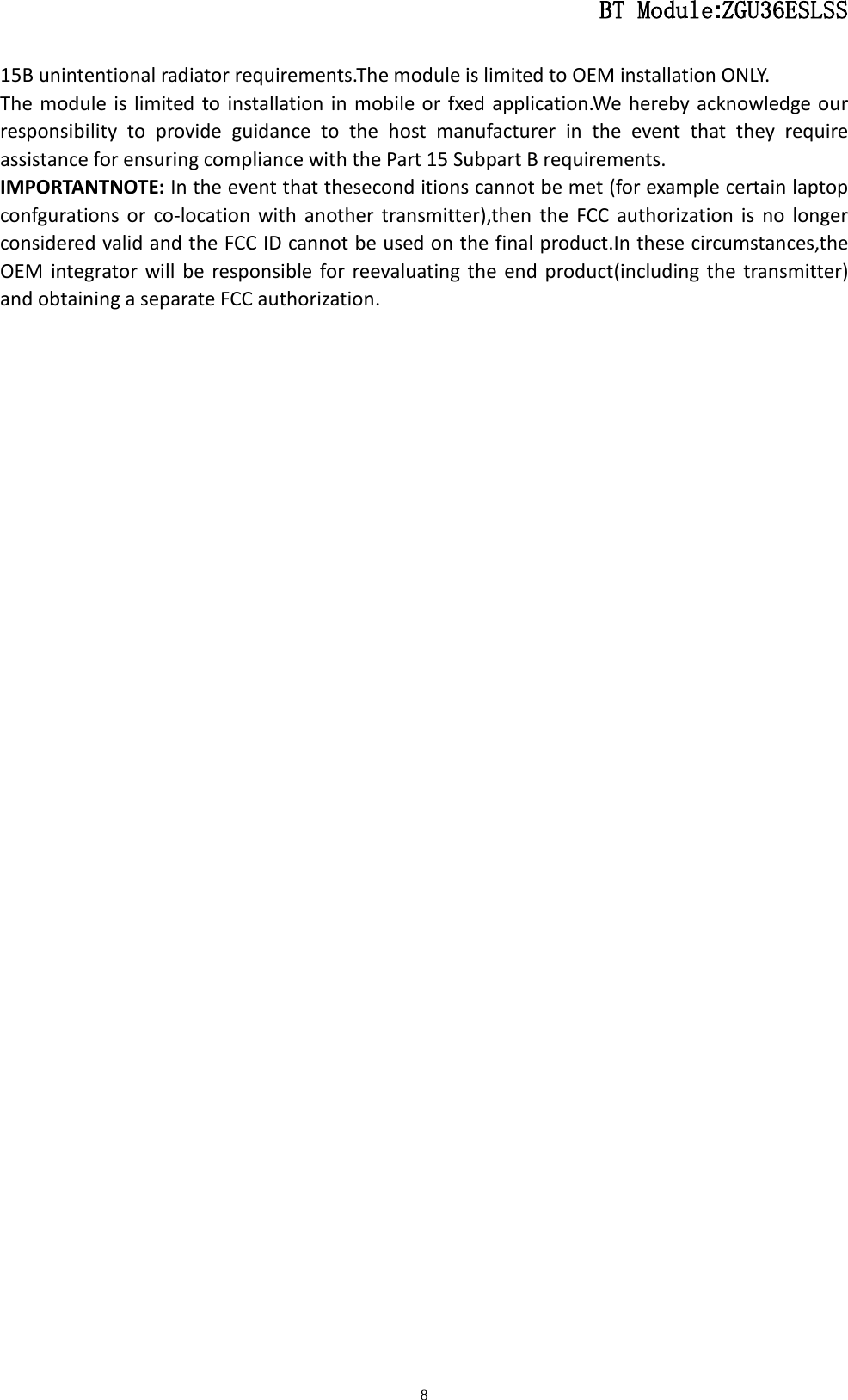                                                  BT Module:ZGU36ESLSS                                                                                                                                                                                 8 15B unintentional radiator requirements.The module is limited to OEM installation ONLY. The module is limited to installation in mobile or fxed application.We hereby acknowledge our responsibility to provide guidance to the host manufacturer in the event that they require assistance for ensuring compliance with the Part 15 Subpart B requirements. IMPORTANTNOTE: In the event that thesecond itions cannot be met (for example certain laptop confgurations or co-location with another transmitter),then the FCC authorization is no longer considered valid and the FCC ID cannot be used on the final product.In these circumstances,the OEM integrator will be responsible for reevaluating the end product(including the transmitter) and obtaining a separate FCC authorization. 