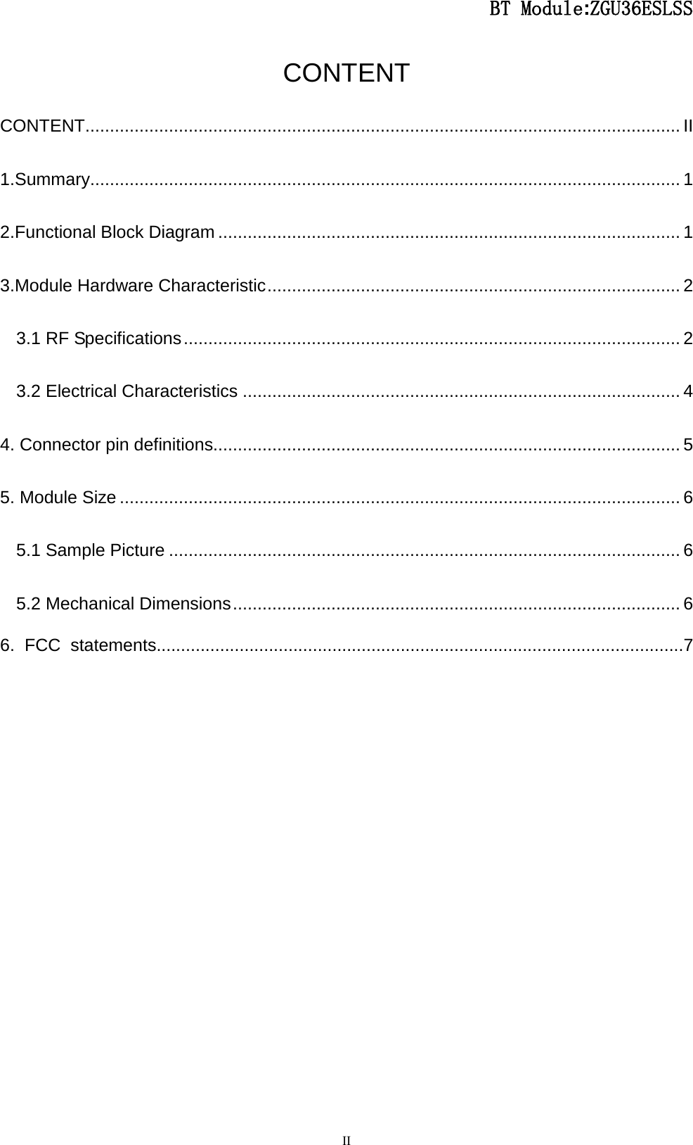                                                  BT Module:ZGU36ESLSS                                                                                                                                                                                 II CONTENT CONTENT ......................................................................................................................... II 1.Summary ........................................................................................................................ 1 2.Functional Block Diagram .............................................................................................. 1 3.Module Hardware Characteristic .................................................................................... 2 3.1 RF Specifications ..................................................................................................... 2 3.2 Electrical Characteristics ......................................................................................... 4 4. Connector pin definitions............................................................................................... 5 5. Module Size .................................................................................................................. 6 5.1 Sample Picture ........................................................................................................ 6 5.2 Mechanical Dimensions ........................................................................................... 6 6. FCC statements............................................................................................................7                   