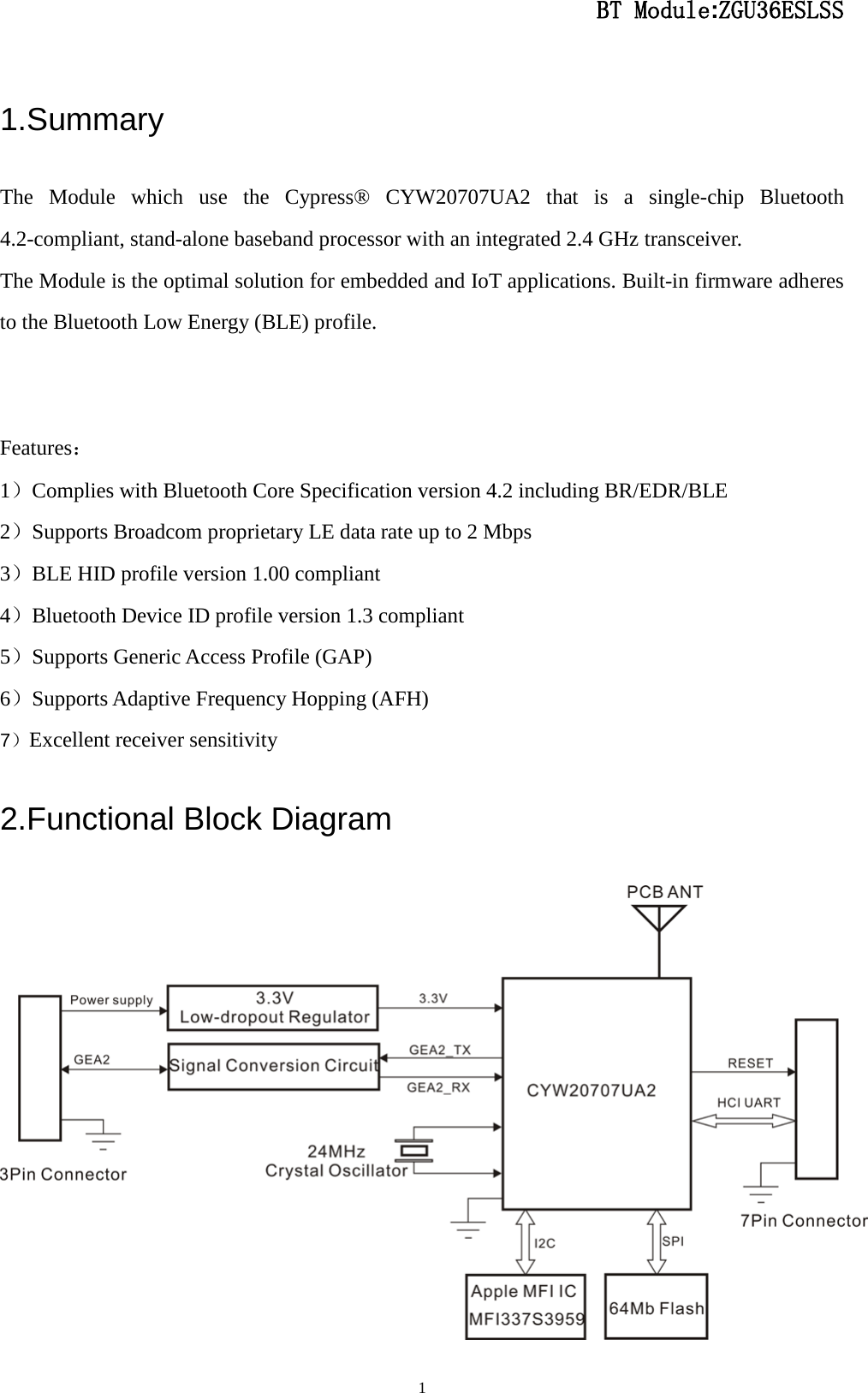                                                  BT Module:ZGU36ESLSS                                                                                                                                                                                 1 1.Summary The Module which use the Cypress® CYW20707UA2 that is a single-chip Bluetooth 4.2-compliant, stand-alone baseband processor with an integrated 2.4 GHz transceiver. The Module is the optimal solution for embedded and IoT applications. Built-in firmware adheres to the Bluetooth Low Energy (BLE) profile.   Features： 1）Complies with Bluetooth Core Specification version 4.2 including BR/EDR/BLE 2）Supports Broadcom proprietary LE data rate up to 2 Mbps 3）BLE HID profile version 1.00 compliant 4）Bluetooth Device ID profile version 1.3 compliant 5）Supports Generic Access Profile (GAP) 6）Supports Adaptive Frequency Hopping (AFH) 7）Excellent receiver sensitivity 2.Functional Block Diagram  