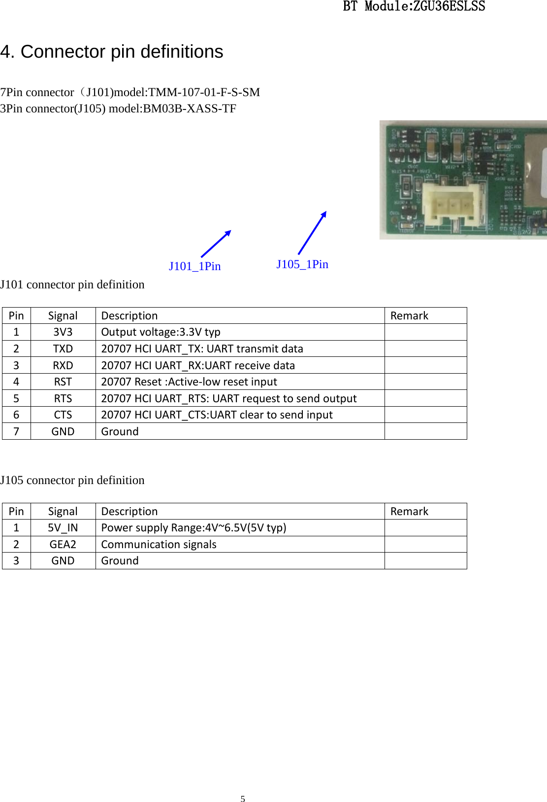                                                  BT Module:ZGU36ESLSS                                                                                                                                                                                 5 4. Connector pin definitions 7Pin connector（J101)model:TMM-107-01-F-S-SM 3Pin connector(J105) model:BM03B-XASS-TF    J101 connector pin definition     J105 connector pin definition     Pin Signal Description Remark 1  3V3 Output voltage:3.3V typ   2  TXD 20707 HCI UART_TX: UART transmit data   3  RXD 20707 HCI UART_RX:UART receive data   4  RST 20707 Reset :Active-low reset input   5  RTS 20707 HCI UART_RTS: UART request to send output   6  CTS 20707 HCI UART_CTS:UART clear to send input   7  GND Ground   Pin Signal Description Remark 1  5V_IN Power supply Range:4V~6.5V(5V typ)   2  GEA2 Communication signals   3  GND Ground   J101_1Pin  J105_1Pin 