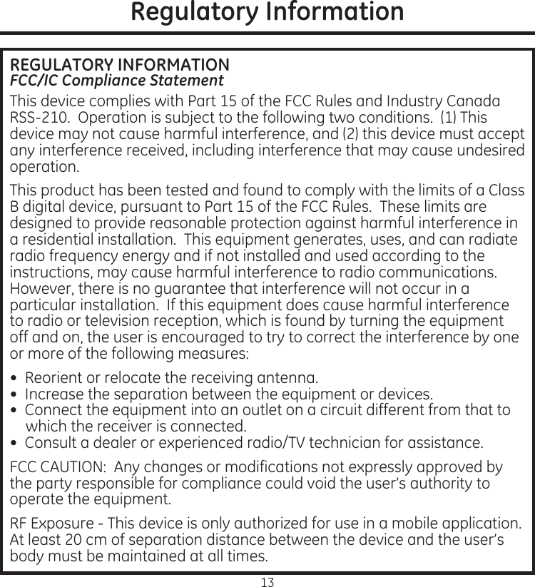 13Regulatory InformationREGULATORY INFORMATIONFCC/IC Compliance StatementThis.device.complies.with.Part.15.of.the.FCC.Rules.and.Industry.Canada.RSS-210..Operation.is.subject.to.the.following.two.conditions..(1).This.device.may.not.cause.harmful.interference,.and.(2).this.device.must.accept.any.interference.received,.including.interference.that.may.cause.undesired.operationThis.product.has.been.tested.and.found.to.comply.with.the.limits.of.a.Class.B.digital.device,.pursuant.to.Part.15.of.the.FCC.Rules..These.limits.are.designed.to.provide.reasonable.protection.against.harmful.interference.in.a.residential.installation..This.equipment.generates,.uses,.and.can.radiate.radio.frequency.energy.and.if.not.installed.and.used.according.to.the.instructions,.may.cause.harmful.interference.to.radio.communications..However,.there.is.no.guarantee.that.interference.will.not.occur.in.a.particular.installation..If.this.equipment.does.cause.harmful.interference.to.radio.or.television.reception,.which.is.found.by.turning.the.equipment.off.and.on,.the.user.is.encouraged.to.try.to.correct.the.interference.by.one.or.more.of.the.following.measures:•..Reorient.or.relocate.the.receiving.antenna•..Increase.the.separation.between.the.equipment.or.devices•..Connect.the.equipment.into.an.outlet.on.a.circuit.different.from.that.to.which.the.receiver.is.connected•..Consult.a.dealer.or.experienced.radio/TV.technician.for.assistanceFCC.CAUTION:..Any.changes.or.modifications.not.expressly.approved.by.the.party.responsible.for.compliance.could.void.the.user’s.authority.to.operate.the.equipmentRF.Exposure.-.This.device.is.only.authorized.for.use.in.a.mobile.application.At.least.20.cm.of.separation.distance.between.the.device.and.the.user’s.body.must.be.maintained.at.all.times
